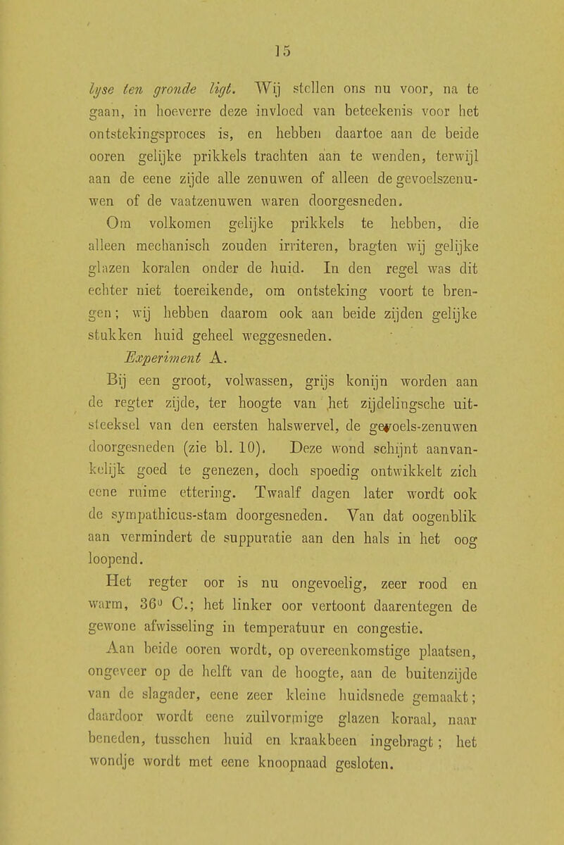 h/se ten gronde ligt. Wij stellen ons nu voor, na te gaan, in hoeverre deze invloed van beteekenis voor het ontstekingsproces is, en hebben daartoe aan de beide ooren gelijke prikkels trachten aan te wenden, terwijl aan de eene zijde alle zenuwen of alleen de gevoelszenu- wen of de vaatzenuwen waren doorgesneden. Om volkomen gelijke prikkels te hebben, die alleen mechanisch zouden irriteren, bragten wij gelijke glazen koralen onder de huid. In den regel was dit echter niet toereikende, om ontsteking voort te bren- gen ; wij hebben daarom ook aan beide zijden gelijke stukken huid geheel weggesneden. Experiment A. Bij een groot, volwassen, grijs konijn worden aan de regter zijde, ter hoogte van ,het zijdelingsche uit- steeksel van den eersten halswervel, de geyoels-zenuwen doorgesneden (zie bl. 10). Deze wond schijnt aanvan- kelijk goed te genezen, doch spoedig ontwikkelt zich eene ruime ettering. Twaalf dagen later wordt ook de sympathicus-stam doorgesneden. Van dat oogenblik aan vermindert de suppuratie aan den hals in het oog loopend. Het regter oor is nu ongevoelig, zeer rood en warm, 36° C; het linker oor vertoont daarentegen de gewone afwisseling in temperatuur en congestie. Aan beide ooren wordt, op overeenkomstige plaatsen, ongeveer op de helft van de hoogte, aan de buitenzijde van de slagader, eene zeer kleine huidsnede gemaakt; daardoor wordt eene zuilvormige glazen koraal, naar beneden, tusschen huid en kraakbeen insebraert: het wondje wordt met eene knoopnaad gesloten.