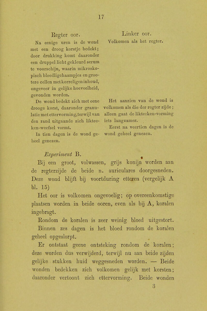 Regter oor. Na eenige uren is de wond niet een droog korstje bedekt; door drukking komt daaronder een druppel licht gekleurd serum te voorschijn, waarin mikrosko- pisch bloedligchaampjes en groo- tere cellen met korreligen inhoud, ongeveer in gelijke hoeveelheid, gevonden worden. De wond bedekt zich met eene drooge korst, daaronder granu- latie met ettervorming,terwijl van den rand uitgaande zich liktee- ken-weefsel vormt. In tien dagen is de wond ge- heel genezen. Linker oor. Volkomen als het regter. Het aanzien van de wond is volkomen als die der regter zijde ; alleen gaat de liktecken-vorming iets langzamer. Eerst na veertien dagen is de wond geheel genezen. Experiment B. ^ Bij een groot, volwassen, grijs konijn worden aan de regterzijde de beide n. auriculares doorgesneden. Deze wond blijft bij voortduring etteren (vergelijk A bl. 15) Het oor is volkomen ongevoelig; op overeenkomstige plaatsen worden in beide ooren, even als bij A, koralen ingebragt. Rondom de koralen is zeer weinig bloed uitgestort. Binnen zes dagen is het bloed rondom de koralen geheel opgeslorpt. Er ontstaat geene ontsteking rondom de koralen; deze worden dus verwijderd, terwijl nu aan beide zijden gelijke stukken huid weggesneden worden. — Beide wonden bedekken zich volkomen gelijk met korsten; daaronder vertoont zich ettervorming. Beide wonden 3