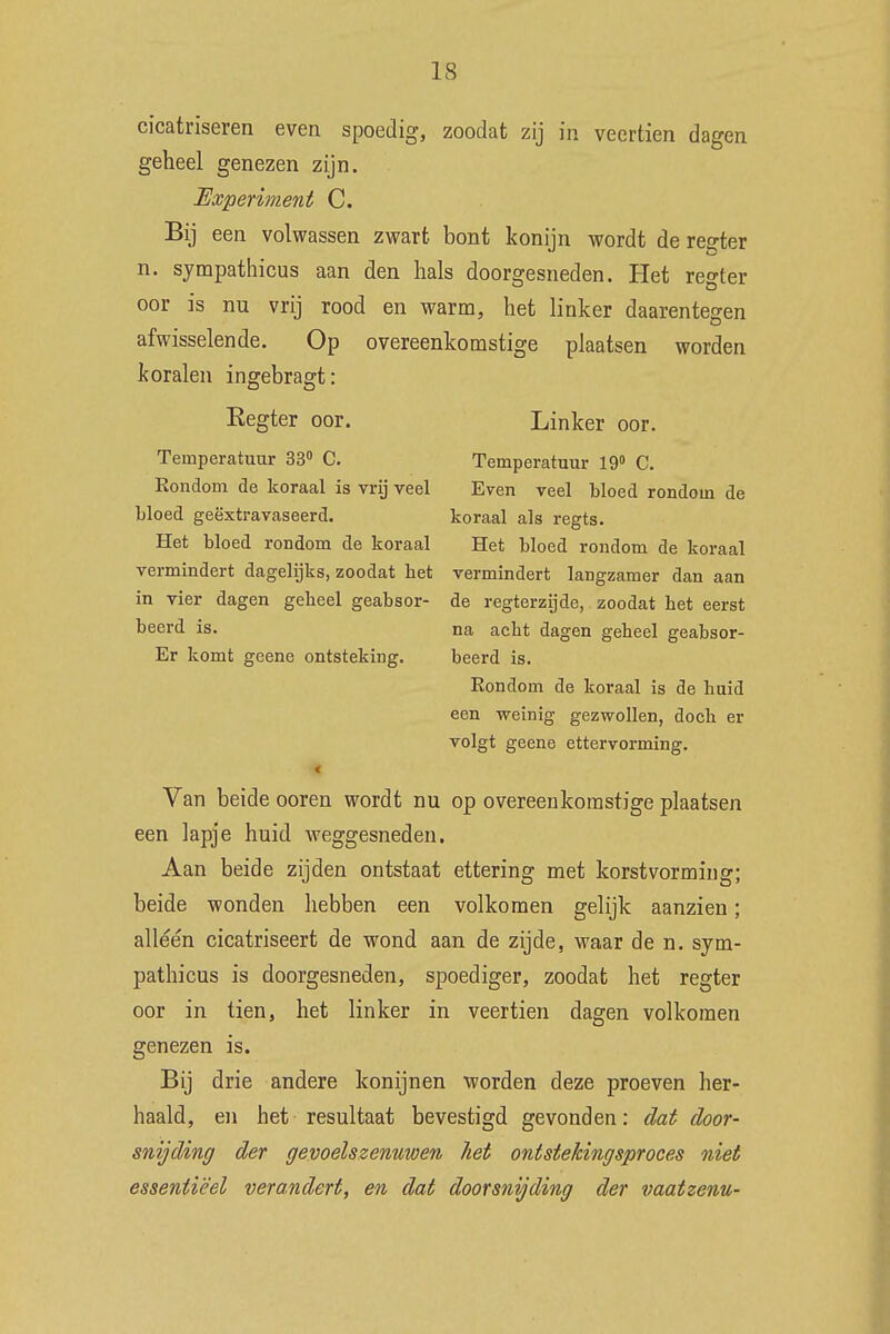 cicatriseren even spoedig, zoodat zij in veertien dagen geheel genezen zijn. Experiment C. Bij een volwassen zwart bont konijn wordt de regter n. sympathicus aan den hals doorgesneden. Het regter oor is nu vrij rood en warm, het linker daarentegen afwisselende. Op overeenkomstige plaatsen worden koralen ingebragt: Eegter oor. Linker oor. Temperatuur 33° C. Temperatuur 19° C. Rondom de koraal is vrij veel Even veel bloed rondom de bloed geëxtravaseerd. koraal als regts. Het bloed rondom de koraal Het bloed rondom de koraal vermindert dagelijks, zoodat het vermindert langzamer dan aan in vier dagen geheel geabsor- de regterzijde, zoodat het eerst beerd is. na acht dagen geheel geabsor- Er komt geene ontsteking. beerd is. Eondom de koraal is de huid een weinig gezwollen, doch er volgt geene ettervorming. < Van beide ooren wordt nu op overeenkomstige plaatsen een lapje huid weggesneden. Aan beide zijden ontstaat ettering met korstvorming; beide wonden hebben een volkomen gelijk aanzien; alléén cicatriseert de wond aan de zijde, waar de n. sym- pathicus is doorgesneden, spoediger, zoodat het regter oor in tien, het linker in veertien dagen volkomen genezen is. Bij drie andere konijnen worden deze proeven her- haald, en het resultaat bevestigd gevonden: dat door- snijding der gevoelszenuwen het ontstekingsproces niet essentieel verandert, en dat doorsnijding der vaatzenu-