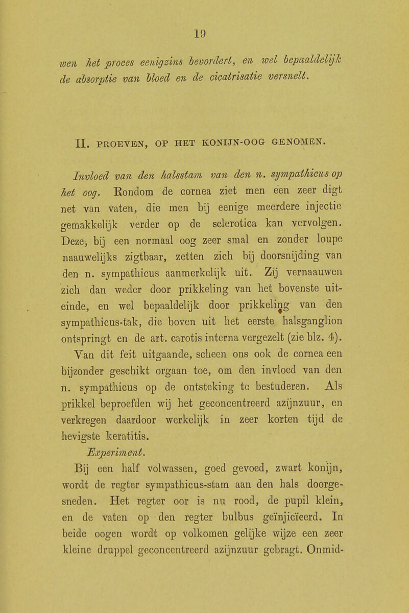 wen let proces eenigzins bevordert, en wel bepaaldelijk de absorptie van bloed en de cicairisatie versnelt. II. PROEVEN, OP HET KONIJN-OOG GENOMEN. Invloed van den Zialsstam van den n. sympatlicus op het oog. Kondom de cornea ziet men een zeer digt net van vaten, die men bij eenige meerdere injectie gemakkelijk verder op de sclerotica kan vervolgen. Deze, bij een normaal oog zeer smal en zonder loupe naauwelijks zigtbaar, zetten zich bij doorsnijding van den n. sympathicus aanmerkelijk uit. Zij vernaauwen zich dan weder door prikkeling van het bovenste uit- einde, en wel bepaaldelijk door prikkeling van den sympathicus-tak, die boven uit het eerste halsganglion ontspringt en de art. carotis interna vergezelt (zie blz. 4). Van dit feit uitgaande, scheen ons ook de cornea een bijzonder geschikt orgaan toe, om den invloed van den n. sympathicus op de ontsteking te bestuderen. Als prikkel beproefden wij het geconcentreerd azijnzuur, en verkregen daardoor werkelijk in zeer korten tijd de hevigste keratitis. Experiment. Bij een half volwassen, goed gevoed, zwart konijn, wordt de regter sympathicus-stam aan den hals doorge- sneden. Het regter oor is nu rood, de pupil klein, en de vaten op den regter bulbus geïnjicïeerd. In beide oogen wordt op volkomen gelijke wijze een zeer kleine druppel geconcentreerd azijnzuur gebragt. Oninid-
