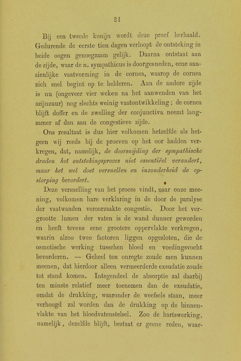Bij een tweede konijn wordt deze proef herhaald. Gedurende de eerste tien dagen verloopt de ontsteking in beide oogen genoegzaam gelijk. Daarna ontstaat aan de zijde, waar de n. sympathicus is doorgesneden, eene aan- zienlijke vaatvorming in de cornea, waarop de cornea zich snel begint op te helderen. Aan de andere zijde is nu (ongeveer vier weken na het aanwenden van het azijnzuur) nog slechts weinig vaatontwikkeling; de cornea blijft doffer en de zwelling der conjunctiva neemt lang- zamer af dan aan de congestieve zijde. Ons resultaat is dus hier volkomen hetzelfde als het- geen wij reeds bij de proeven op het oor hadden ver- kregen, dat, namelijk, de doorsnijding der sympathische draden het ontstekingsproces niet essentieel verandert, maar het wel doet versnellen en inzonderheid de op- slorping bevordert. f Deze versnelling van het proces vindt, naar onze mee- ning, volkomen hare verklaring in de door de paralyse der vaatwanden veroorzaakte congestie. Door het ver- grootte lumen der vaten is de wand dunner geworden en heeft tevens eene grootere oppervlakte verkregen, waarin alzoo twee factoren liggen opgesloten, die de osmotische werking tusschen bloed en voedingsvocht bevorderen. — Geheel ten onregte zoude men kunnen rneenen, dat hierdoor alleen vermeerderde exsudatie zoude tot stand komen. Integendeel de absorptie zal daarbij ten minste relatief meer toenemen dan de exsudatie, omdat de drukking, waaronder de weefsels staan, meer verhoogd zal worden dan de drukking op de binnen- vlakte van het bloedvatenstelsel. Zoo de hartswerking, namelijk, dezelfde blijft, bestaat er geene reden, waar-