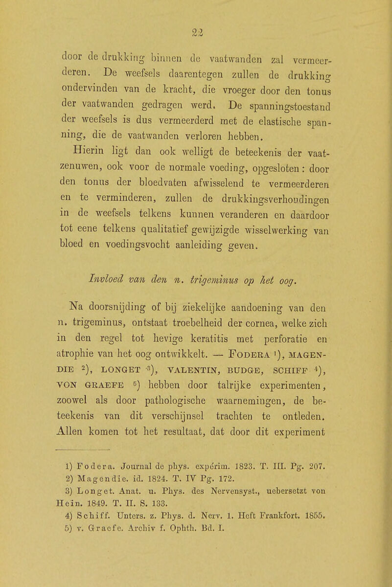 door de drukking binnen de vaatwanden zal vermeer- deren. De weefsels daarentegen zullen de drukking ondervinden van de kracht, die vroeger door den tonus der vaat wanden gedragen werd. De spanningstoestand der weefsels is dus vermeerderd met de elastische span- ning, die de vaatwanden verloren hebben. Hierin ligt dan ook welligt de beteekenis der vaat- zenuwen, ook voor de normale voeding, opgesloten : door den tonus der bloedvaten afwisselend te vermeerderen en te verminderen, zullen de drukkingsverhoudingen in de weefsels telkens kunnen veranderen en daardoor tot eene telkens qualitatief gewijzigde wisselwerking van bloed en voedingsvocht aanleiding geven. Invloed van den n. trigeminus op het oog. Na doorsnijding of bij ziekelijke aandoening van den n. trigeminus, ontstaat troebelheid der cornea, welke zich in den regel tot hevige keratitis met perforatie en atrophie van het oog ontwikkelt. — Fodera '), magen- die 2), LONGET 3), VALENTIN, BUDGE, SCHIFF 4), VON graefe 5) hebben door talrijke experimenten, zoowel als door pathologische waarnemingen, de be- teekenis van dit verschijnsel trachten te ontleden. Allen komen tot het resultaat, dat door dit experiment 1) Fodera. Journal de phys. expérim. 1823. T. III. Pg. 207. 2) Mag en die. id. 1824. T. IV Pg. 172. 3) Longet. Anat. u. Phys. des Nervensyst., uebersetzt von Hein. 1849. T. II. S. 133. 4) Schiff. Unters. z. Phys. d. Nerv. 1. Heft Frankfort. 1855. 5) v. Graefe. Archiv f. Ophth. Bd. I.