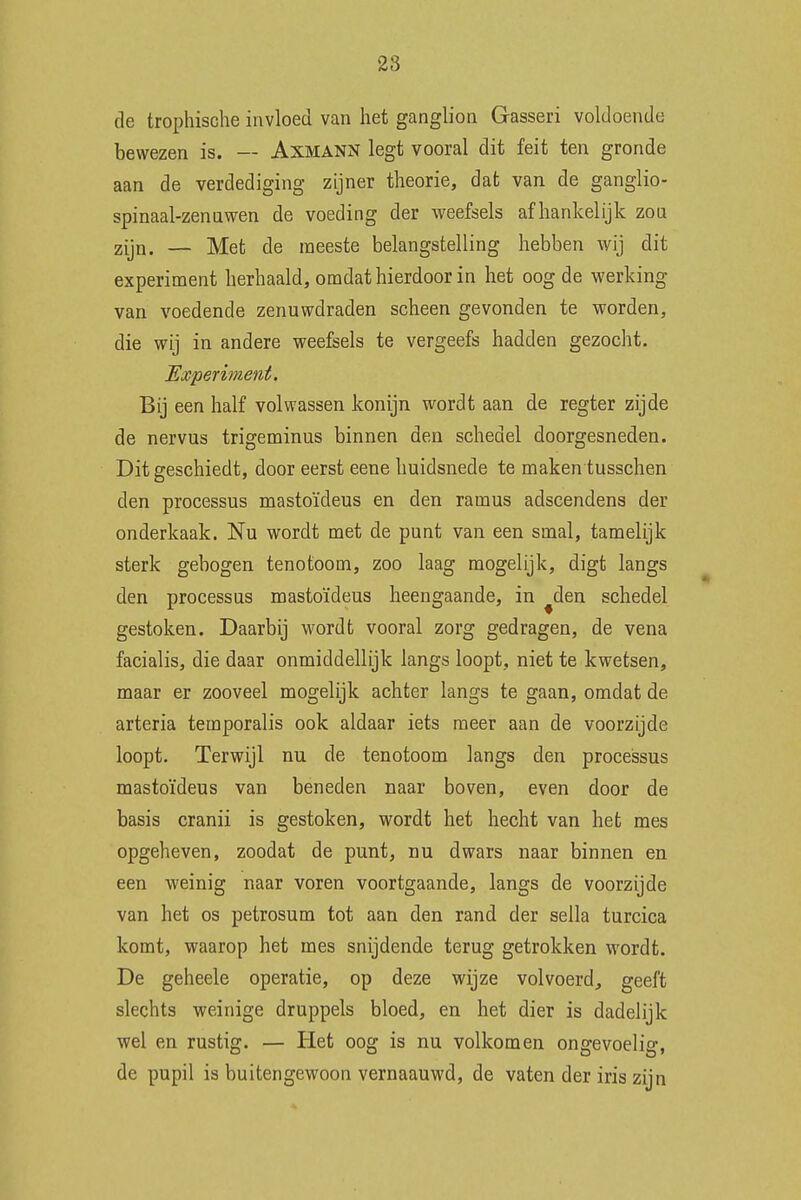 de trophische invloed van het ganglion Gasseri voldoende bewezen is. — Axmann legt vooral dit feit ten gronde aan de verdediging zijner theorie, dat van de ganglio- spinaal-zennwen de voeding der weefsels afhankelijk zon zijn. — Met de meeste belangstelling hebben wij dit experiment herhaald, omdat hierdoor in het oogde werking van voedende zenuwdraden scheen gevonden te worden, die wij in andere weefsels te vergeefs hadden gezocht. Experiment. Bij een half volwassen konijn wordt aan de regter zijde de nervus trigeminus binnen den schedel doorgesneden. Dit geschiedt, door eerst eene huidsnede te maken tusschen den processus mastoïdeus en den ramus adscendens der onderkaak. Nu wordt met de punt van een smal, tamelijk sterk gebogen tenotoom, zoo laag mogelijk, digt langs den processus mastoïdeus heengaande, in ^den schedel gestoken. Daarbij wordt vooral zorg gedragen, de vena facialis, die daar onmiddellijk langs loopt, niet te kwetsen, maar er zooveel mogelijk achter langs te gaan, omdat de arteria temporalis ook aldaar iets meer aan de voorzijde loopt. Terwijl nu de tenotoom langs den processus mastoïdeus van beneden naar boven, even door de basis cranii is gestoken, wordt het hecht van het mes opgeheven, zoodat de punt, nu dwars naar binnen en een weinig naar voren voortgaande, langs de voorzijde van het os petrosum tot aan den rand der sella turcica komt, waarop het mes snijdende terug getrokken wordt. De geheele operatie, op deze wijze volvoerd, geeft slechts weinige druppels bloed, en het dier is dadelijk wel en rustig. — Het oog is nu volkomen ongevoelig, de pupil is buitengewoon vernaauwd, de vaten der iris zijn