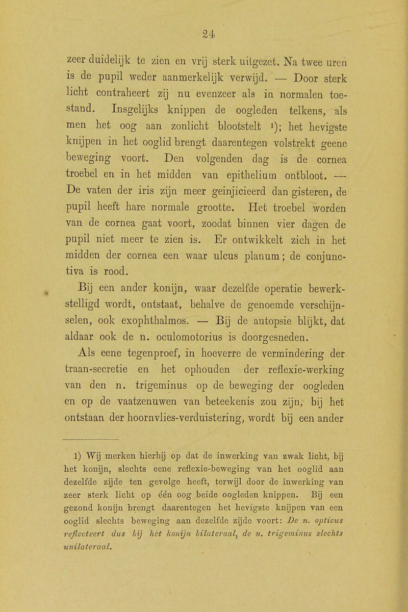 zeer duidelijk te zien en vrij sterk uitgezet. Na twee uren is de pupil weder aanmerkelijk verwijd, — Door sterk licht contraheert zij nu evenzeer als in normalen toe- stand. Insgelijks knippen de oogleden telkens, als men het oog aan zonlicht blootstelt *); het hevigste knijpen in het ooglid brengt daarentegen volstrekt geene beweging voort. Den volgenden dag is de cornea troebel en in het midden van epitheliutn ontbloot. — De vaten der iris zijn meer geinjicieerd dan gisteren, de pupil heeft hare normale grootte. Het troebel worden van de cornea gaat voort, zoodat binnen vier dagen de pupil niet meer te zien is. Er ontwikkelt zich in het midden der cornea een waar ulcus plan urn; de conjunc- tiva is rood. Bij een ander konijn, waar dezelfde operatie bewerk- stelligd wordt, ontstaat, behalve de genoemde verschijn- selen, ook exophthalmos. — Bij de autopsie blijkt, dat aldaar ook de n. oculomotorius is doorgesneden. Als eene tegenproef, in hoeverre de vermindering der traan-secretie en het ophouden der refiexie-werking van den n. trigeminus op de beweging der oogleden en op de vaatzenuwen van beteekenis zou zijn, bij het ontstaan der hoornvlies-verduistering, wordt bij een ander 1) Wij merken hierbij op dat de inwerking van zwak licht, bij het konijn, slechts eene reflexie-beweging van het ooglid aan dezelfde zijde ten gevolge heeft, terwijl door de inwerking van zeer sterk licht op één oog beide oogleden knippen. Bij een gezond konijn brengt daarentegen het hevigste knijpen van een ooglid slechts beweging aan dezelfde zijde voort: De n. opticus reflecteert dus bij het konijn bilateraal, de n. trigeminus slechts unilateraal.