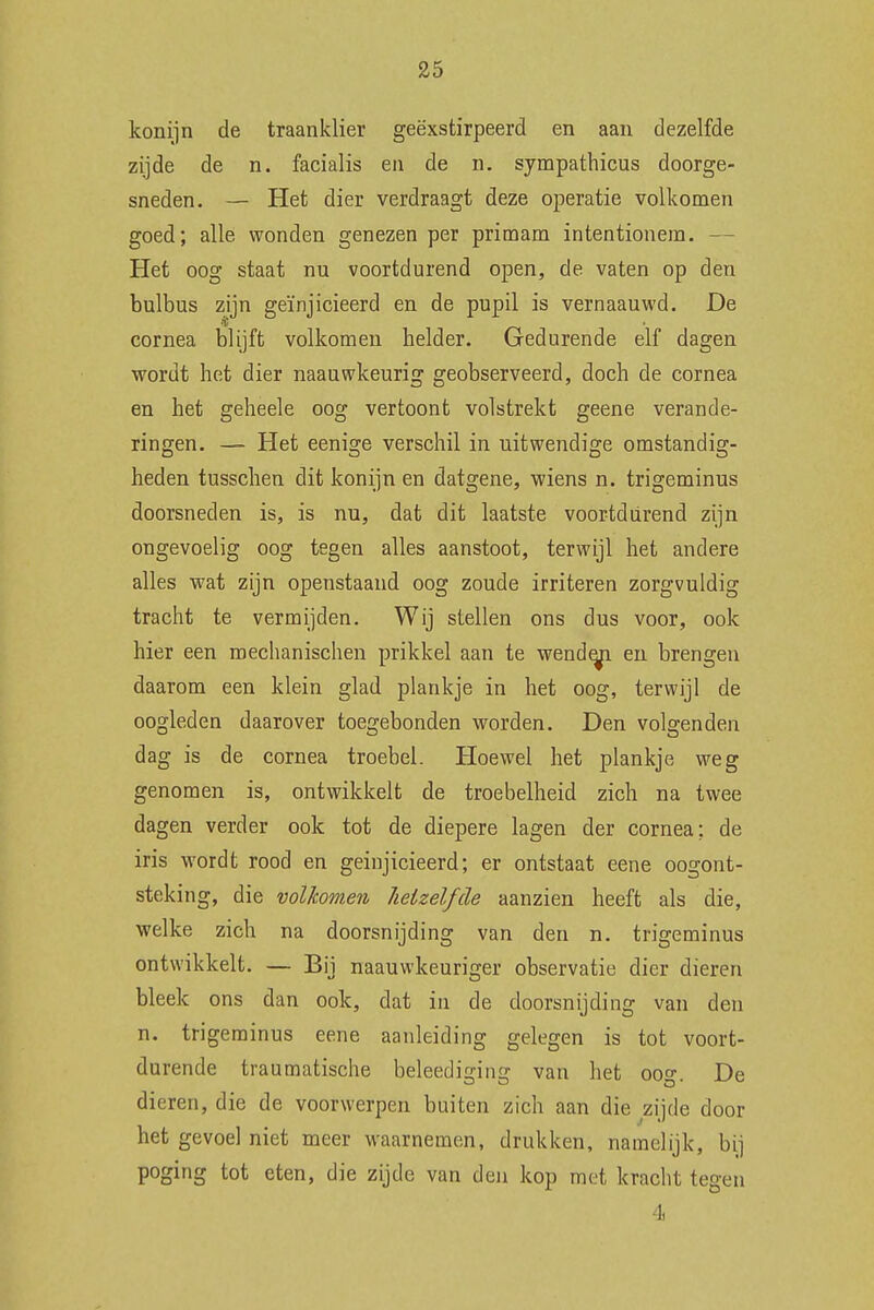 konijn de traanklier geëxstirpeerd en aan dezelfde zijde de n. facialis en de n. sympathicus doorge- sneden. — Het dier verdraagt deze operatie volkomen goed; alle wonden genezen per primam intentionem. — Het oog staat nu voortdurend open, de vaten op den bulbus zijn geïnjicieerd en de pupil is vernaauwd. De cornea blijft volkomen helder. Gedurende elf dagen wordt het dier naauwkeurig geobserveerd, doch de cornea en het geheele oog vertoont volstrekt geene verande- ringen. — Het eenige verschil in uitwendige omstandig- heden tusschen dit konijn en datgene, wiens n. trigeminus doorsneden is, is nu, dat dit laatste voortdurend zijn ongevoelig oog tegen alles aanstoot, terwijl het andere alles wat zijn openstaand oog zoude irriteren zorgvuldig tracht te vermijden. Wij stellen ons dus voor, ook hier een mechanischen prikkel aan te wendeel en brengen daarom een klein glad plankje in het oog, terwijl de oogleden daarover toegebonden worden. Den volgenden dag is de cornea troebel. Hoewel het plankje weg genomen is, ontwikkelt de troebelheid zich na twee dagen verder ook tot de diepere lagen der cornea; de iris wordt rood en geinjicieerd; er ontstaat eene oogont- steking, die volkomen, heizelfde aanzien heeft als die, welke zich na doorsnijding van den n. trigeminus ontwikkelt. — Bij naauwkeuriger observatie dier dieren bleek ons dan ook, dat in de doorsnijding van den n. trigeminus eene aanleiding gelegen is tot voort- durende traumatische beleediging van het oog. De dieren, die de voorwerpen buiten zich aan die zijde door het gevoel niet meer waarnemen, drukken, namelijk, bij poging tot eten, die zijde van den kop met kracht tegen 4