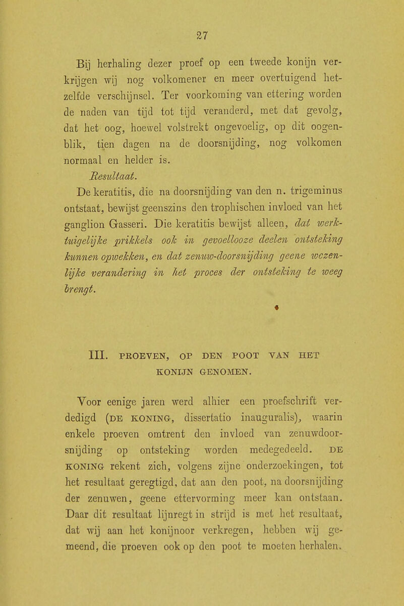 Bij herhaling dezer proef op een tweede konijn ver- krijgen wij nog volkomener en meer overtuigend het- zelfde verschijnsel. Ter voorkoming van ettering worden de naden van tijd tot tijd veranderd, met dat gevolg, dat het oog, hoewel volstrekt ongevoelig, op dit oogen- blik, tien dagen na de doorsnijding, nog volkomen normaal en helder is. 'Resultaat. Dekeratitis, die na doorsnijding van den n. trigeminus ontstaat, bewijst geenszins den trophischen invloed van het ganglion Gasseri. Die keratitis bewijst alleen, dat werk- tuigelijke prikkels ook in gevoellooze deelen ontsteking kunnen opwekken, en dat zenuw-doorsnijding geene toezen- lijke verandering in hei proces der ontsteking te weeg brengt. III. PROEVEN, OP DEN POOT VAN HET KONIJN GENOMEN. Voor eenige jaren werd alhier een proefschrift ver- dedigd (de koning, dissertatio inauguralis)., waarin enkele proeven omtrent den invloed van zenuwdoor- snijding op ontsteking worden medegedeeld. de koning rekent zich, volgens zijne onderzoekingen, tot het resultaat geregtigd, dat aan den poot, na doorsnijding der zenuwen, geene ettervorming meer kan ontstaan. Daar dit resultaat lijnregtin strijd is met het resultaat, dat wij aan het konijnoor verkregen, hebben Avij ge- meend, die proeven ook op den poot te moeten herhalen.