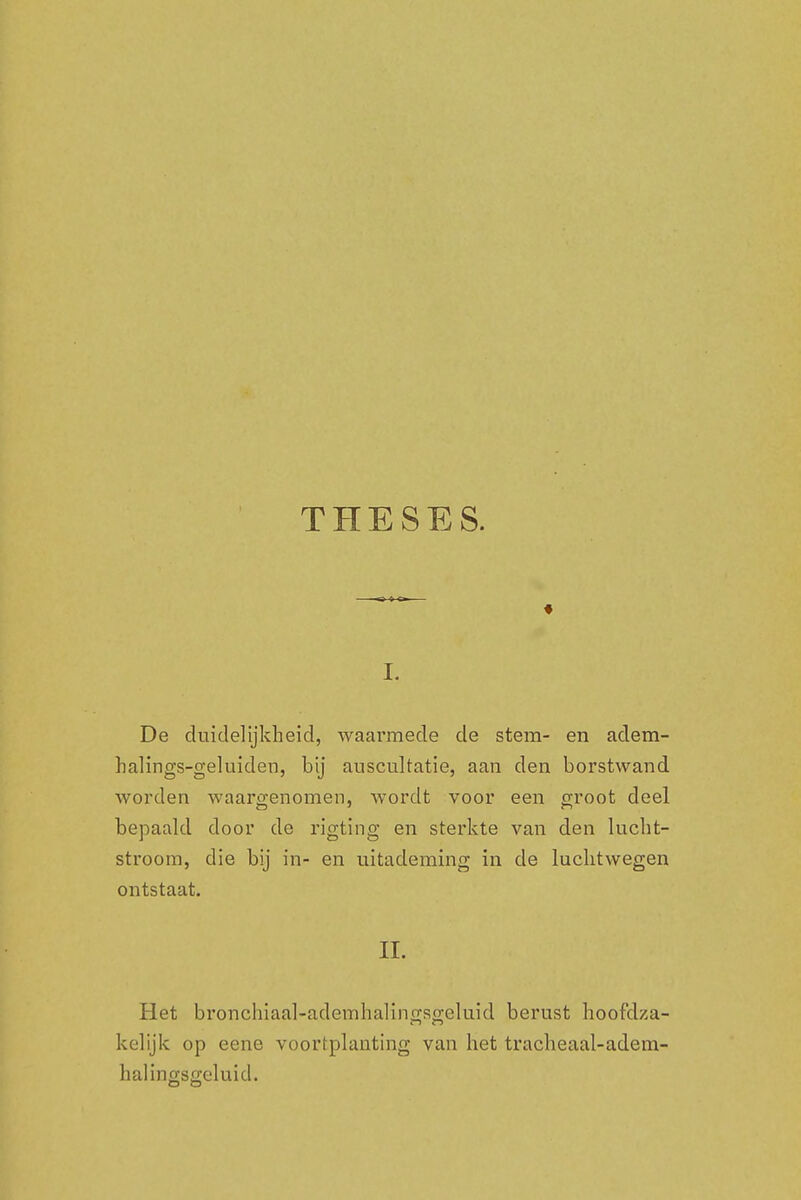 THESES. i. De duidelijkheid, waarmede de stem- en adem- halings-geluiden, bij auscultatie, aan den borstwand worden waargenomen, wordt voor een groot deel bepaald door de rigting en sterkte van den lucht- stroom, die bij in- en uitademing in de luchtwegen ontstaat. II. Het bronchiaal-adcmhalinjxso;eluid berust hoofdza- kelijk op eene voortplanting van het tracheaal-adem- halingsgeluid.