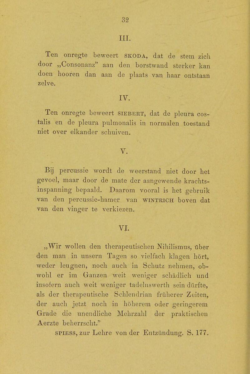 III. Ten onregte beweert skoda, dat de stem zich door „Consonanz aan den borstwand sterker kan doen hooren dan aan de plaats van haar ontstaan zelve. IV. Ten onregte beweert Siebert, dat de pleura cos- talis en de pleura pulmonalis in normalen toestand niet over elkander schuiven. V. Bij percussie wordt de weerstand niet door het gevoel, maar door de mate der aangewende krachts- inspanning bepaald. Daarom vooral is het gebruik van den percussie-hamer van wintrich boven dat van den vinger te verkiezen. VI. „Wir wollen den therapeutischen Nihilismus, über den man in unsern Tagen so vielfach klagen hört, weder leugnen, noch auch in Schutz nehmen, ob- wohl er im Ganzen weit weniger schadlich und insofern auch weit weniger tadelnswerth sein dürfte, als der therapeutische Schlendrian früherer Zeiten, der auch jetzt noch in höherem oder geringerem Grade die unendliche Mehrzahl der praktischen Aerzte beherrscht. spiess, zur Lehre von der Entzündung. S. 177.