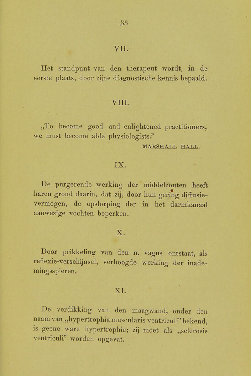 VIL Het standpunt van den therapeut wordt, in de eerste plaats, door zijne diagnostische kennis bepaald. vin. „ïo become good and enlightened practitioners, we must become able physiologists. MARSHALL HALL. IX. De purgerende werking der middelzouten heeft haren grond daarin, dat zij, door hun gering diffusie- vermogen, de opslorping der in het darmkanaal aanwezige vochten beperken. X. Door prikkeling van den n. vagus ontstaat, als reflexie-verschijnsel, verhoogde werking der inade- mingsspieren. XI. De verdikking van den maagwand, onder den naam van „hypertrophiamuscularis ventriculi bekend, is geene ware hypertrophie; zij moet als „sclerosis ventriculi worden opgevat.
