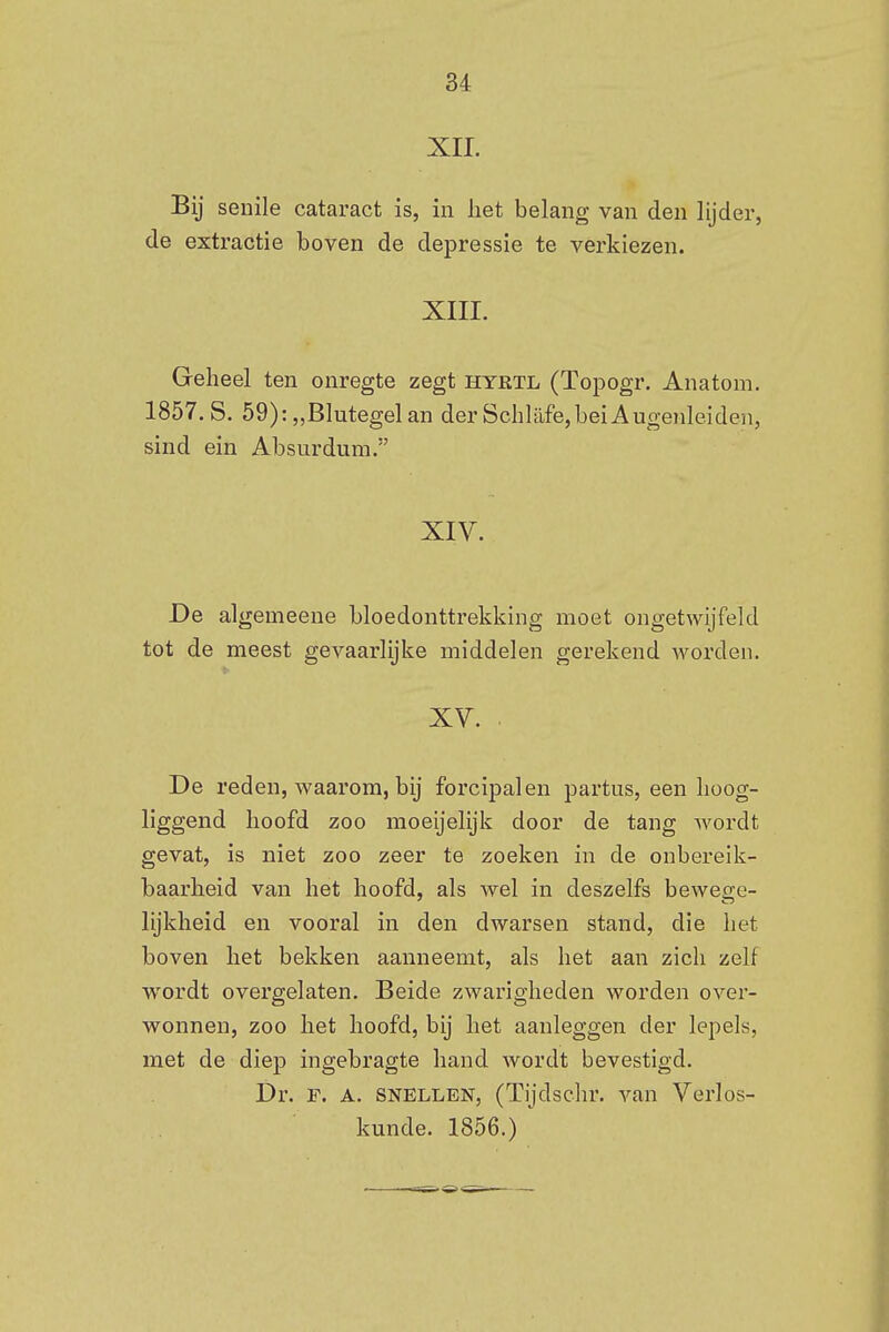 XII. Bij senile cataract is, in liet belang van den lijder, de extractie boven de depressie te verkiezen. XIII. Geheel ten onregte zegt hyrtl (Topo-gr. Anatom. 1857.S. 59):,,Blutegelan derSchlilfe,beiAugenleiden, sind ein Absurdum. XIV. De algemeene bloedonttrekking moet ongetwijfeld tot de meest gevaarlijke middelen gerekend worden. XV. De reden, waarom, bij forcipalen partus, een hoog- liggend hoofd zoo moeijelijk door de tang wordt gevat, is niet zoo zeer te zoeken in de onbereik- baarheid van het hoofd, als wel in deszelfs bewege- lijkheid en vooral in den dwarsen stand, die het boven het bekken aanneemt, als het aan zich zelf wordt overgelaten. Beide zwarigheden worden over- wonnen, zoo het hoofd, bij het aanleggen der lepels, met de diep ingebragte hand wordt bevestigd. Dr. F. A. snellen, (Tijdschr. van Verlos- kunde. 1856.)