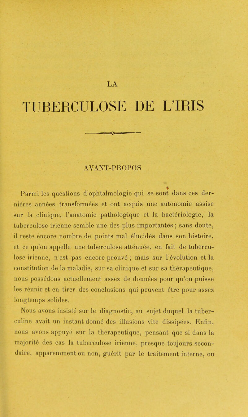 TUBERCULOSE DE L'IRIS AVANT-PROPOS Parmi les questions d'ophtalmologie qui se sont dans ces der- nières années transformées et ont acquis une autonomie assise sur la clinique, l'anatomie pathologique et la bactériologie, la tuberculose irienne semble une des plus importantes ; sans doute, il reste encore nombre de points mal élucidés dans son histoire, et ce qu'on appelle une tuberculose atténuée, en fait de tubercu- lose irienne, n'est pas encore prouvé ; mais sur l'évolution et la constitution de la maladie, sur sa clinique et sur sa thérapeutique, nous possédons actuellement assez de données pour qu'on puisse les réunir et en tirer des conclusions qui peuvent être pour assez longtemps solides. Nous avons insisté sur le diagnostic, au sujet duquel la tuber- culine avait un instant donné des illusions vite dissipées. Enfin, nous avons appuyé sur la thérapeutique, pensant que si dans la majorité des cas la tuberculose irienne, presque toujours secon- daire, apparemment ou non, guérit par le traitement interne, ou