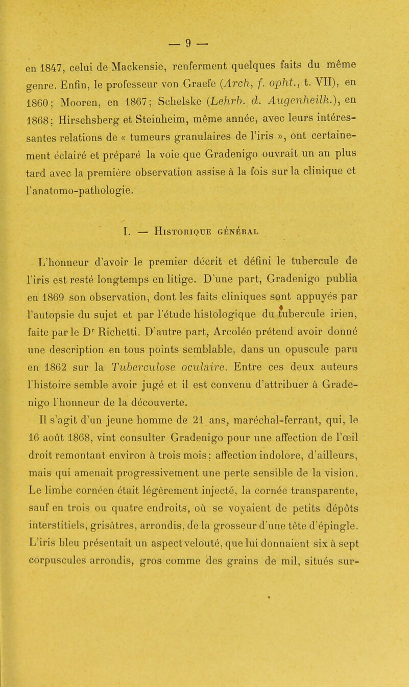 en 1847, celui de Mackensie, renferment quelques faits du même genre. Enfin, le professeur von Graefe {Arch, f. opht., t. VII), en 1860; Mooren, en 1867; Schelske (Lehrb. d. Augenheilk.), en 1868; Hirschsberg et Steinheim, même année, avec leurs intéres- santes relations de « tumeurs granulaires de l'iris », ont certaine- ment éclairé et préparé la voie que Gradenigo ouvrait un an plus tard avec la première observation assise à la fois sur la clinique et Tanatomo-pathologie. I. — Historique général L'honneur d'avoir le premier décrit et défini le tubercule de l'iris est resté longtemps en litige. Dune part, Gradenigo publia en 1869 son observation, dont les faits cliniques sont appuyés par l'autopsie du sujet et par l'étude histologique du fubercule irien, faite parle D'' Richetti. D'autre part, Arcoléo prétend avoir donné une description en tous points semblable, dans un opuscule paru en 1862 sur la Tuberculose oculciire. Entre ces deux auteurs l'histoire semble avoir jugé et il est convenu d'attribuer à Grade- nigo l'honneur de la découverte. Il s'agit d'un jeune homme de 21 ans, maréchal-ferrant, qui, le 16 août 1868, vint consulter Gradenigo pour une affection de l'œil droit remontant environ à trois mois; affection indolore, d'ailleurs, mais qui amenait progressivement une perte sensible de la vision. Le limbe cornéen était légèrement injecté, la cornée transparente, sauf en trois ou quatre endroits, où se voyaient de petits dépôts interstitiels, grisâtres, arrondis, de la grosseur d'une tête d'épingle. L'iris bleu présentait un aspect velouté, que lui donnaient six à sept corpuscules arrondis, gros comme des grains de mil, situés sur-
