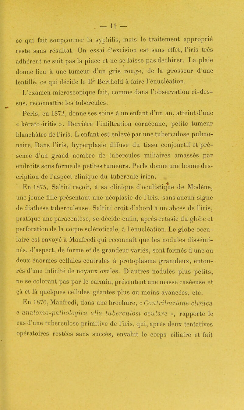 ce qui fait soupçonner la syphilis, mais le traitement approprié reste sans résultat. Un essai d'excision est sans effet, l'iris très adhérent ne suit pas la pince et ne se laisse pas déchirer. La plaie donne lieu à une tumeur d'un gris rouge, de la grosseur d'une lentille, ce qui décide le D Berthold à faire l'énucléation. L'examen microscopique fait, comme dans l'observation ci-des- sus, reconnaître les tubercules. Péris, en 1872, donne ses soins à un enfant d'un an, atteint d'une « kérato-iritis ». Derrière l'infdtration cornéenne, petite tumeur blanchâtre de l'iris. L'enfant est enlevé par une tuberculose pulmo- naire. Dans l'iris, hyperplasie diffuse du tissu coiijonctif et pré- sence d'un grand nombre de tubercules mili aires amassés par endroits sous forme de petites tumeurs. Péris donne une bonne des- cription de l'aspect clinique du tubercule irien. En 1875, Saltini reçoit, à sa clinique d'oculistique de Modène, une jeune fille présentant une néoplasie de l'iris, sans aucun signe de diathèse tuberculeuse. Saltini croit d'abord à un abcès de l'iris, pratique une paracentèse, se décide enfin, après ectasie du globe et perforation de la coque scléroticale, à l'énucléation. Le globe occu- laire est envoyé à Manfredi qui reconnaît que les nodules dissémi- nés, d'aspect, de forme et de grandeur variés, sont formés d'une ou deux énormes cellules centrales à protoplasma granuleux, entou- rés d'une infinité de noyaux ovales. D'autres nodules plus petits, ne se colorant pas par le carmin, présentent une masse caséeuse et çà et là quelques cellules géantes plus ou moins avancées, etc. En 1876, Manfredi, dans une brochure, « Contribuzione clinica e anatomo-pathologica alla, tuberculosi oculare », rapporte le cas d'une tuberculose primitive de l'iris, qui, après deux tentatives opératoires restées sans succès, envahit le corps ciliaire et fait