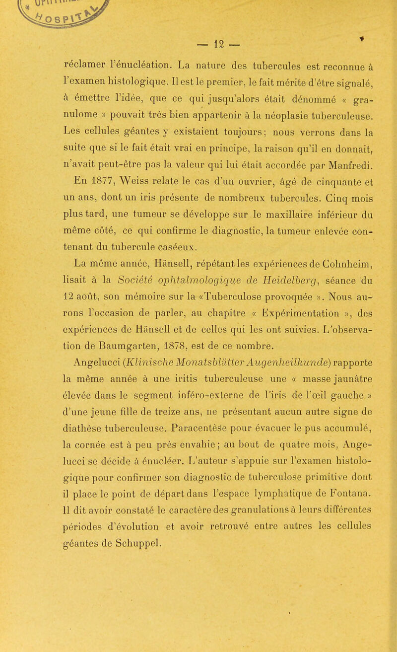 réclamer l'énucléation. La nature des tubercules est reconnue à l'examen histologique. Il est le premier, le fait mérite d'être signalé, à émettre l'idée, que ce qui jusqu'alors était dénommé « gra- nulome » pouvait très bien appartenir à la néoplasie tuberculeuse. Les cellules géantes y existaient toujours; nous verrons dans la suite que si le fait était vrai en principe, la raison qu'il en donnait, n'avait peut-être pas la valeur qui lui était accordée par Manfredi. En 1877, Weiss relate le cas d'un ouvrier, âgé de cinquante et un ans, dont un iris présente de nombreux tubercules. Cinq mois plus tard, une tumeur se développe sur le maxillaire inférieur du même côté, ce qui confirme le diagnostic, la tumeur enlevée con- tenant du tubercule caséeux. La même année, Hânsell, répétant les expériences de Cohnheim, lisait à la Société ophtalmologique de Heidelberg, séance du 12 août, son mémoire sur la «Tuberculose provoquée ». Nous au- rons l'occasion de parler, au chapitre « Expérimentation », des expériences de Hânsell et de celles qui les ont suivies. L'observa- tion de Baumgarten, 1878, est de ce nombre. Angelucci (Klinische Monaisblatter Augenheilkunde) rapporte la même année à une ii-itis tuberculeuse une « masse jaunâtre élevée dans le segment inféro-externe de l'iris de l'œil gauche » d'une jeune fille de treize ans, ne présentant aucun autre signe de diathèse tuberculeuse. Paracentèse pour évacuer le pus accumulé, la cornée est à peu près envahie; au bout de quatre mois, Ange- lucci se décide a énucléer. L'auteur s'appuie sur l'examen histolo- gique pour confirmer son diagnostic de tuberculose primitis'e dont il place le point de départ dans l'espace lymphatique de Fontana. 11 dit avoir constaté le caractère des granulations à leurs différentes périodes d'évolution et avoir retrouvé entre autres les cellules géantes de Schuppel.