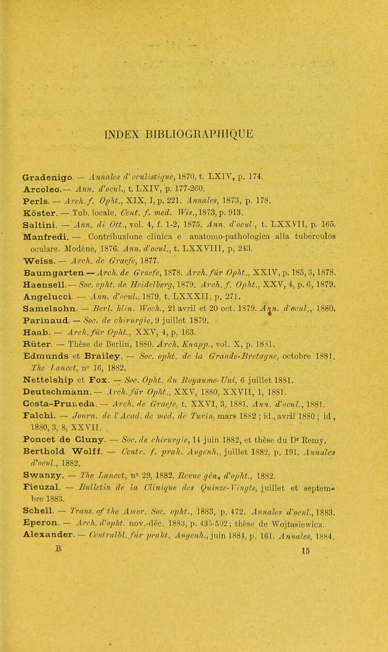 INDEX BIBLIOGRAPHIQUE Gradenigo.— Annales d'oculistique, 1870, t. LXIV, p. 174. Arcoleo.— Ami. d'ocul., t. LXIV, p. 177-260. Péris. — Arch.f. Opht., XIX, I, p. 221. Annales, 1873, p. 178. Koster. — Tub. locale. Cent. f. med. Wis., 1873, p. 913. Saltini. — Ann. di Ott., vol. 4, f. 1-2, 1875. Ann. d'oenl., t. LXXVII, p. 165. Manfredi. — Contribuzione clinica e anatomo-pathologica alla tuberculos oculare. Modène, 1876. Ann. d'ocul., t. LXXVIII, p, 243. Weiss. — Arch. de Graefe, 1877. Baumgarten.—47r^. de Graefe, 1878. Arch. fur Opht., XXIV, p. 185,3,1878. HaenselL —5oc. opht. de Heidellerg, 1879. Areh.f. Opht., XXV, 4, p. 6, 1879. Angelucci. — Ann. d'ocul., 1879, t. LXXXII, p. 271. Samelsohn. — Berl. Min. Woch., 21 avril et 20 cet. 1379. Ar^n. d'ocul,, 1880. Parinaud. — Soc. de chirurgie, 9 juillet 1879. Haab. — Arch. fur Oj?ht., XXV, 4, p, 163. Ruter. — Thèse de Berlin, 1880. Arclk. Knap2>., vol. X, p. 1831. Edmunds et Brailey. — Soe. ojjht. de la Grande-Bretagne, octobre 1881. The l ancet, n° 16, 1882. Nettelship et Fox. — Soc. Opht. du lluyaume-Uni, 6 juillet 1881. Deutschmann. — .irch. fiir OjM., XXV, 1880, XXVII, 1, 1881. Gosta-Prui.eda. — Arch. de Graeje, t. XXVI, 3, 1881. Ann. d'ocul., 1881. Falchi. — Journ. de V Aoad. de méd. de Turin, mars 1882 ; id., avril 1880 ; id., 1880,3, 8, XXVII. Poncet de Cluny. — Sor. de chirurgie, 14 juin 1882, et thèse du D' Remy. Berthold Wolff. — Centr. f. /;m/i. Angenh., juillet 1S8L', p. 191. Annales d'ocul., 1882. Swanzy. — The Lancet, ti» 29, 1882. Eevue gèn^ d'opht., 1882. Fieuzal. — Bulletin de la Clinique des Quinze-Vingts, juillet et septem- bre 1883. Schell. — Trans. of thc Amer. Soc. opht., 1883, p. 472. Annales <Z'r<tv(Z., 1883. Eperon. — Arch. d'opht. nov.-déc. 1883, p. •13.)-502 ; thès(3 de Wojtasiewicz. Alexander. — Ccntralhl. fiir praht. Angenh., ]mn 1884, p. 161. Annales, 1884. B 15