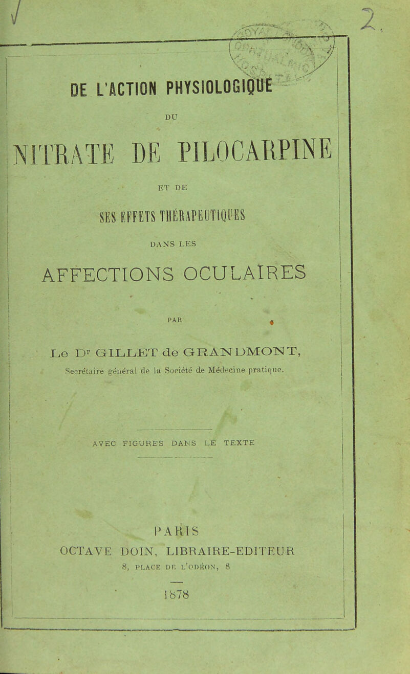 DU NITRATE DE PILOCARPINE ET DE SES EFFETS THÉRAPEOTIQI'ES DANS LES AFFECTIONS OCULAIRES PAR ^ Le Dr GILJLET de GRANUMOTSJT, Secrétaire général de la Société de Médecine pratique. AVEC FIGURES DANS LE TEXTE PARIS OCTAVE DOIN, LIBRAIRE-EDITEUR 8, PLACF. DF. 1,'0DK()N, 8 ib78