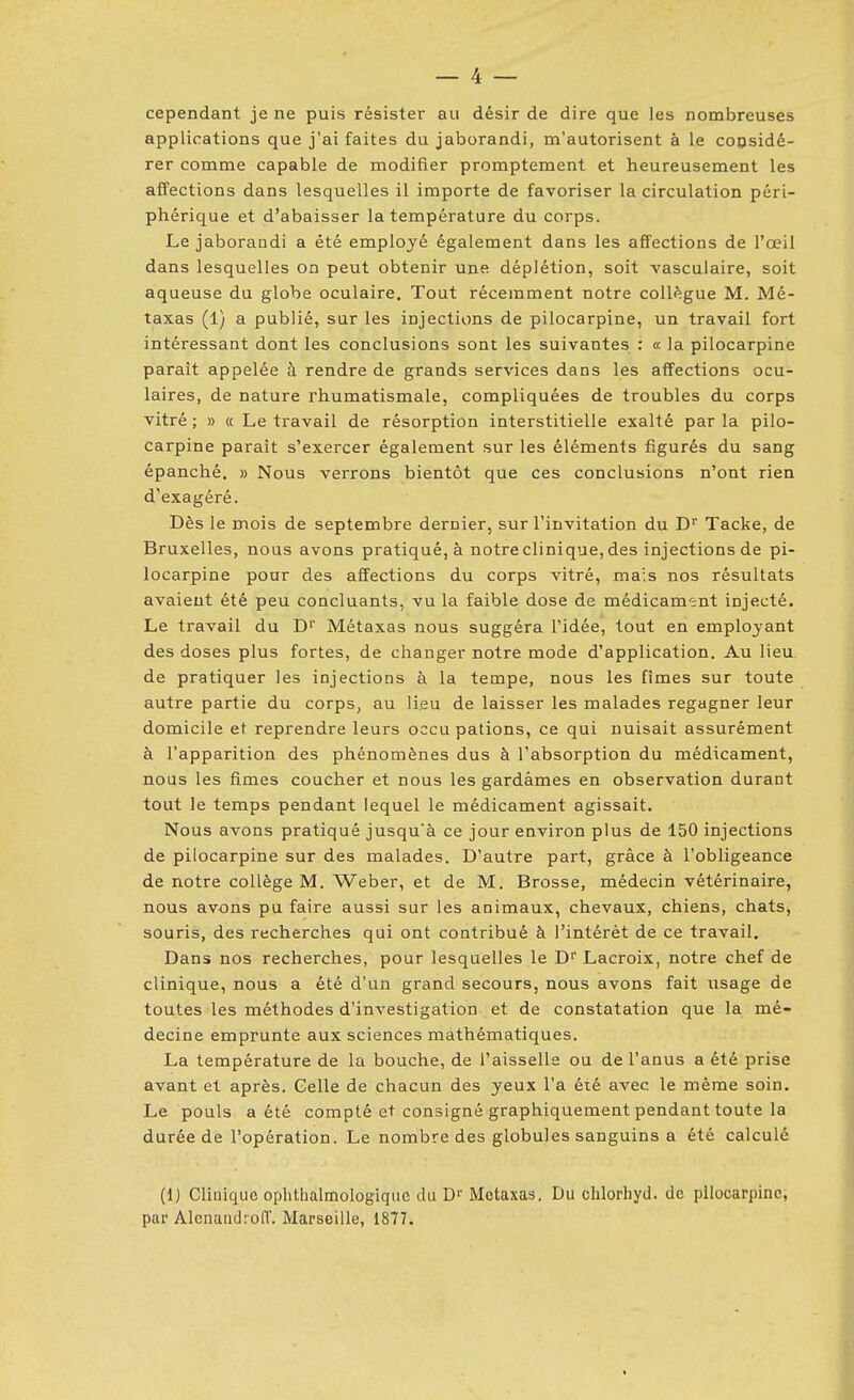 cependant je ne puis résister au désir de dire que les nombreuses applications que j'ai faites du jaborandi, m'autorisent à le copsidé- rer comme capable de modifier promptement et heureusement les affections dans lesquelles il importe de favoriser la circulation péri- phérique et d'abaisser la température du corps. Le jaborandi a été employé également dans les affections de l'œil dans lesquelles on peut obtenir une déplétion, soit vasculaire, soit aqueuse du globe oculaire. Tout récemment notre collègue M. Mé- taxas (1) a publié, sur les injections de pilocarpine, un travail fort intéressant dont les conclusions sont les suivantes : a la pilocarpine paraît appelée à rendre de grands services dans les affections ocu- laires, de nature rhumatismale, compliquées de troubles du corps vitré ; » « Le travail de résorption interstitielle exalté par la pilo- carpine paraît s'exercer également sur les éléments figurés du sang épanché, » Nous verrons bientôt que ces conclusions n'ont rien d'exagéré. Dès le mois de septembre dernier, sur l'invitation du D Tacke, de Bruxelles, nous avons pratiqué, à notre clinique, des injections de pi- locarpine pour des affections du corps vitré, mais nos résultats avaient été peu concluants, vu la faible dose de médicament injecté. Le travail du D' Métaxas nous suggéra l'idée, tout en employant des doses plus fortes, de changer notre mode d'application. Au lieu de pratiquer les injections à la tempe, nous les fîmes sur toute autre partie du corps, au lieu de laisser les malades regagner leur domicile et reprendre leurs occu pations, ce qui nuisait assurément à l'apparition des phénomènes dus à l'absorption du médicament, nous les fîmes coucher et nous les gardâmes en observation durant tout le temps pendant lequel le médicament agissait. Nous avons pratiqué jusqu'à ce jour environ plus de 150 injections de pilocarpine sur des malades. D'autre part, grâce à l'obligeance de notre collège M. Weber, et de M. Brosse, médecin vétérinaire, nous avons pu faire aussi sur les animaux, chevaux, chiens, chats, souris, des recherches qui ont contribué à l'intérêt de ce travail. Dans nos recherches, pour lesquelles le D'' Lacroix, notre chef de clinique, nous a été d'un grand secours, nous avons fait usage de toutes les méthodes d'investigation et de constatation que la mé- decine emprunte aux sciences mathématiques. La température de la bouche, de l'aissells ou de l'anus a été prise avant et après. Celle de chacun des yeux l'a été avec le même soin. Le pouls a été compté et consigné graphiquement pendant toute la durée de l'opération. Le nombre des globules sanguins a été calculé (1) Clinique oplithalmologiquc du D'' Metaxas. Du chlorhyd. de pilocarpine, par Alcnaudroff. Marseille, 1877.