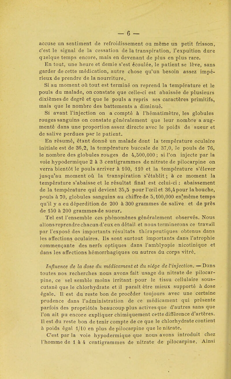 accuse un sentiment de refroidissement ou même un petit frisson, c'est le signal de la cessation de la transpiration, l'expuition dure quelque temps encore, mais en devenant de plus en plus rare. En tout, une heure et demie s'est écoulée, le patient se lève, sans garder de cette médication, autre chose qu'un besoin assez impé- rieux de prendre de la nourriture. Si au moment où tout est terminé on reprend la température et le pouls du malade, on constate que celle-ci est abaissée de plusieurs dixièmes de degré et que le pouls a repris ses caractères primitifs, mais que le nombre des battements a diminué. Si avant l'injection on a compté à l'hématimètre, les globules rouges sanguins on constate généralement que leur nombre a aug- menté dans une proportion assez directe avec le poids de sueur et de salive perdues par le patient. En résumé, étant donné un malade dont la température oculaire initiale est de 36,2, la température buccale de 37,0, le pouls de 76, le nombre des globules rouges de 4,500,000 ; si l'on injecte par la voie hypodermique 2 à 3 centigrammes de nitrate de pilocarpine on verra bientôt le pouls arriver à 100, 110 et la température s'élever jusqu'au moment où la transpiration s'établit ; à ce moment la température s'abaisse et le résultat final est celui-ci ; abaissement de la température qui devient 35,5 pour l'œil et 36,4 pour la bouche, pnuls à 70, globules sanguins au chiffre de 5,100,000 enjmème temps qu'il y a eu déperdition de 200 à 300 grammes de salive et de près de 150 à 200 grammes de sueur. Tel est l'ensemble ces phénomènes généralement observés. Nous al Ions reprendre chacun d'eux en détail et nous terminerons ce travail par l'exposé des importants résultats thérapeutiques obtenus dans les affections oculaires. Ils sont surtout importants dans l'atrophie commençante des nerfs optiques dans l'amblyopie nicotinique et dans les affections hémorrhagiques ou autres du corps vitré. Influence de la dose du médicament et du siège de Vinjection. —Dans toutes nos recherches nous avons fait usage du nitrate de pilocar- pine, ce sel semble moins irritant pour le tissu cellulaire sous- cutané que le chlorhydrate et il paraît être mieux supporté à dose égale. Il est du reste bon de procéder toujours avec une certaine prudence dans l'administration de ce médicament qui présente parfois des propriétés beaucoup plus actives que d'autres sans que l'on ait pu encore expliquer chimiquement cette différence d'artères. Il est du reste bon de tenir compte de ce que le chlorhydrate contient à poids égal l/lO en plus de pilocarpine que le nitrate. C'est par la voie hypodermique que nous avons introduit chez