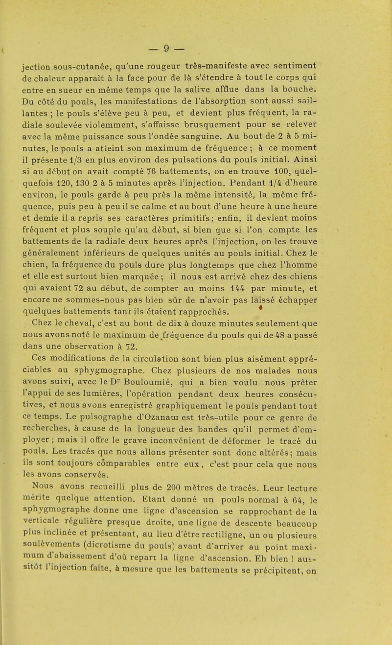 jection sous-cutanée, qu'une rougeur très-manifeste avec sentiment de chaleur apparaît à la face pour de là s'étendre à tout le corps qui entre en sueur en même temps que la salive afflue dans la bouche. Du côté du pouls, les manifestations de l'absorption sont aussi sail- lantes ; le pouls s'élève peu à peu, et devient plus fréquent, la ra- diale soulevée violemment, s'affaisse brusquement pour se relever avec la même puissance sous l'ondée sanguine. Au bout de 2 à 5 mi- nutes, le pouls a atteint son maximum de fréquence ; à ce moment il présente 1/3 en plus environ des pulsations du pouls initial. Ainsi si au début on avait compté 76 battements, on en trouve 100, quel- quefois 120, 130 2 à 5 minutes après l'injection. Pendant 1/4 d'heure environ, le pouls garde à peu près la même intensité, la même fré- quence, puis peu à peu il se calme et au bout d'une heure à une heure et demie il a repris ses caractères primitifs; enfin, il devient moins fréquent et plus souple qu'au début, si bien que si l'on compte les battements de la radiale deux heures après l'injection, on les trouve généralement inférieurs de quelques unités au pouls initial. Chez le chien, la fréquence du pouls dure plus longtemps que chez l'homme et elle est surtout bien marquée ^ il nous est arrivé chez des chiens qui avaient 72 au début, de compter au moins 144 par minute, et encore ne sommes-nous pas bien sûr de n'avoir pas laissé échapper quelques battements tant ils étaient rapprochés. * Chez le cheval, c'est au bout de dix à douze minutes seulement que nous avons noté le maximum de fréquence du pouls qui de 48 a passé dans une observation à 72. Ces modifications de la circulation sont bien plus aisément appré- ciables au sphygmographe. Chez plusieurs de nos malades nous avons suivi, avec le D Bouloumié, qui a bien voulu nous prêter l'appui de ses lumières, l'opération pendant deux heures consécu- tives, et nous avons enregistré graphiquement le pouls pendant tout ce temps. Le pulsographe d'Ozanaui est très-utile pour ce genre de recherches, à cause de la longueur des bandes qu'il permet d'em- ployer ; mais il offre le grave inconvénient de déformer le tracé du pouls. Les tracés que nous allons présenter sont donc altérés; mais ils sont toujours comparables entre eux, c'est pour cela que nous les avons conservés. Nous avons recueilli plus de 200 mètres de tracés. Leur lecture mérite quelque attention. Etant donné un pouls normal à 64, le sphygmographe donne une ligne d'ascension se rapprochant de la verticale régulière presque droite, une ligne de descente beaucoup plus inclinée et présentant, au lieu d'être rectiligne, un ou plusieurs soulèvements (dicrotisme du pouls) avant d'arriver au point maxi- mum d'abaissement d'où repart la ligne d'ascension. Eh bien ! aus- sitôt l'injection faite, à mesure que les battements se précipitent, on