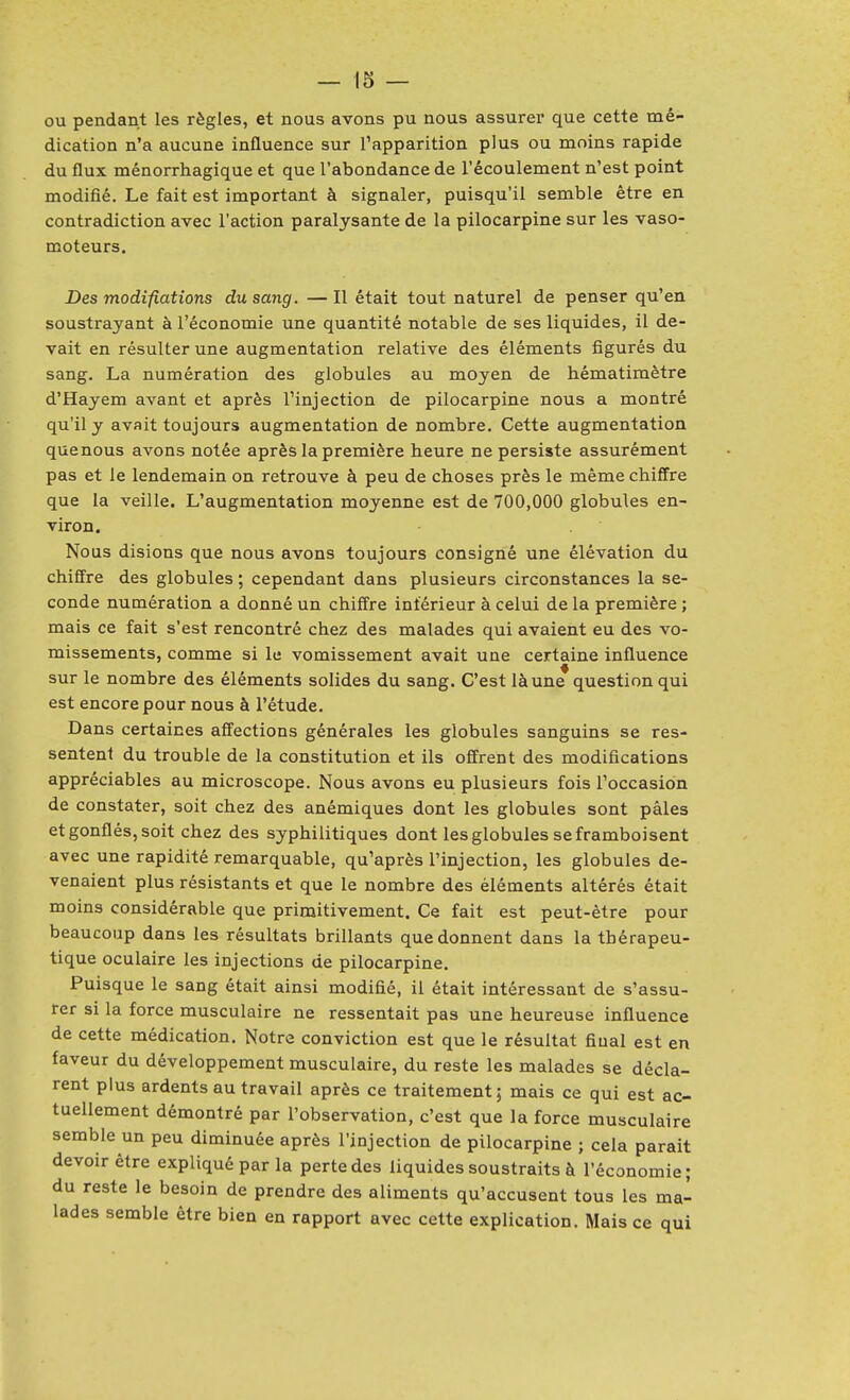 ou pendant les règles, et nous avons pu nous assurer que cette mé- dication n'a aucune influence sur l'apparition plus ou moins rapide du flux ménorrhagique et que l'abondance de l'écoulement n'est point modifié. Le fait est important à signaler, puisqu'il semble être en contradiction avec l'action paralysante de la pilocarpine sur les vaso- moteurs. Des modifiations du sang. — Il était tout naturel de penser qu'en soustrayant à l'économie une quantité notable de ses liquides, il de- vait en résulter une augmentation relative des éléments figurés du sang. La numération des globules au moyen de hématimètre d'Hayem avant et après Tinjection de pilocarpine nous a montré qu'il y avait toujours augmentation de nombre. Cette augmentation quenous avons notée après la première heure ne persiste assurément pas et le lendemain on retrouve à peu de choses près le même chiffre que la veille. L'augmentation moyenne est de 700,000 globules en- viron. Nous disions que nous avons toujours consigné une élévation du chiffre des globules ; cependant dans plusieurs circonstances la se- conde numération a donné un chiffre inférieur à celui de la première ; mais ce fait s'est rencontré chez des malades qui avaient eu des vo- missements, comme si le vomissement avait une certaine influence sur le nombre des éléments solides du sang. C'est là une question qui est encore pour nous à l'étude. Dans certaines affections générales les globules sanguins se res- sentent du trouble de la constitution et ils offrent des modifications appréciables au microscope. Nous avons eu plusieurs fois l'occasion de constater, soit chez des anémiques dont les globules sont pâles et gonflés, soit chez des syphilitiques dont les globules se framboi sent avec une rapidité remarquable, qu'après l'injection, les globules de- venaient plus résistants et que le nombre des éléments altérés était moins considérable que primitivement. Ce fait est peut-être pour beaucoup dans les résultats brillants que donnent dans la thérapeu- tique oculaire les injections de pilocarpine. Puisque le sang était ainsi modifié, il était intéressant de s'assu- rer si la force musculaire ne ressentait pas une heureuse influence de cette médication. Notre conviction est que le résultat final est en faveur du développement musculaire, du reste les malades se décla- rent plus ardents au travail après ce traitement; mais ce qui est ac- tuellement démontré par l'observation, c'est que la force musculaire semble un peu diminuée après l'injection de pilocarpine ; cela parait devoir être expliqué par la perte des liquides soustraits à l'économie; du reste le besoin de prendre des aliments qu'accusent tous les ma- lades semble être bien en rapport avec cette explication. Mais ce qui