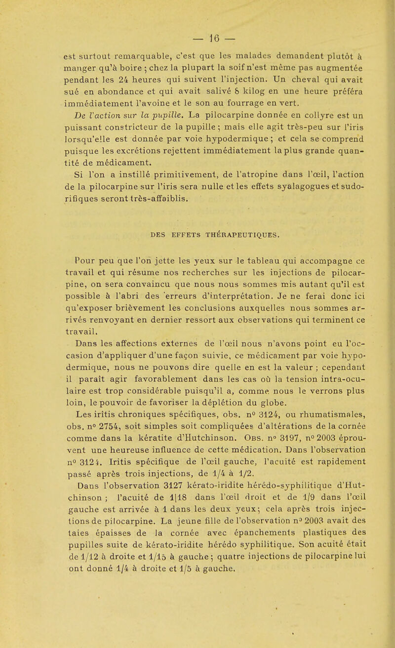 est surtout remarquable, c'est que les malades demandent plutôt à manger qu'à boire ; chez la plupart la soif n'est même pas augmentée pendant les 24 heures qui suivent l'injection. Un cheval qui avait sué en abondance et qui avait salivé & kilog en une heure préféra immédiatement l'avoine et le son au fourrage en vert. jDe l'action sur la pupille. La pilocarpine donnée en collyre est un puissant constricteur de la pupille*, mais elle agit très-peu sur l'iris lorsqu'elle est donnée par voie hypodermique; et cela se comprend puisque les excrétions rejettent immédiatement la plus grande quan- tité de médicament. Si l'on a instillé primitivement, de l'atropine dans l'œil, l'action de la pilocarpine sur l'iris sera nulle et les effets syalagogues et sudo- rifiques seront très-affaiblis. DES EFFETS THÉRAPEUTIQUES. Pour peu que l'on jette les yeux sur le tableau qui accompagne ce travail et qui résume nos recherches sur les injections de pilocar- pine, on sera convaincu que nous nous sommes mis autant qu'il est possible à l'abri des erreurs d'interprétation. Je ne ferai donc ici qu'exposer brièvement les conclusions auxquelles nous sommes ar- rivés renvoyant en dernier ressort aux obseivations qui terminent ce travail. Dans les affections externes de l'œil nous n'avons point eu l'oc- casion d'appliquer d'une façon suivie, ce médicament par voie hypo- dermique, nous ne pouvons dire quelle en est la valeur ; cependant il parait agir favorablement dans les cas où la tension intra-ocu- laire est trop considérable puisqu'il a, comme, nous le verrons plus loin, le pouvoir défavoriser ladéplétion du globe. Les irîtis chroniques spécifiques, obs. n^ 3124, ou rhumatismales, obs. n° 2754, soit simples soit compliquées d'altérations de la cornée comme dans la kératite d'Hutchinson. Obs. n° 3197, n° 2003 éprou- vent une heureuse influence de cette médication. Dans l'observation n° 312 5. Iritis spécifique de l'œil gauche, l'acuité est rapidement passé api'ès trois injections, de 1/4 à 1/2. Dans l'observation 3127 kérato-iridite hérédo-syphilitique d'Hut- chinson ; l'acuité de 1|18 dans l'œil droit et de 1/9 dans l'œil gauche est arrivée à 1 dans les deux yeux; cela après trois injec- tions de pilocarpine. La jeune fille de l'observation n^ 2003 avait des taies épaisses de la cornée avec épanchements plastiques des pupilles suite de kérato-iridite hérédo syphilitique. Son acuité était de 1/12 à droite et l/l5 à gauche; quatre injections de pilocarpine lui ont donné 1/4 à droite et 1/5 à gauche.