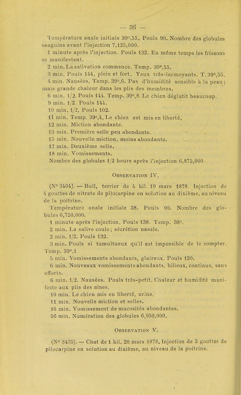 Température anale initiale 390,55. Pouls 90. Nombre des globules sanguins avant l'injection 7,125,000. 1 minute après l'injection. Pouls 132. En même temps les frissons se manifestent. 2 min. La salivation commence. Temp. 39°,55, 3 min. Pouls 144, plein et fort. Yeux très-larmoyants. T.39°,55. 4min. Nausées. Temp'. 39»,6. Pas d'humidité sensible à la peau; mais grande chaleur dans les plis des membres. 6 min. 1/2. Pouls 144. Temp. 39°,8. Le chien déglutit beaucoup. 9 min. 1/2. Pouls 144. 10 min. 1/2. Pouls 102. H min. Temp. 39°,4. Le chien est mis en liberté. 12 min. Miction abondante. 13 min. Première selle peu abondante. 15 min. Nouvelle miction, moins abondante. 17 min. Deuxième selle. 18 min. Vomissements. Nombre des globules 1/2 heure après l'injection 6,875,000. Observation IV, (N° 3404). — Bull, terrier de 4 kil. 19 mars 1878. Injection de 4 gouttes de nitrate de pilocarpine en solution au dixième, au niveau de la poitrine. Température anale initiale 38. Pouls 90. Nombre des glo- • bules 6,750,000. 1 minute après l'injection. Pouls 138. Temp. 38°. 2 min. La salive coule; sécrétion nasale. 2 min. 1/2. Pouls 132. 3 min. Pouls si tumultueux qu'il est impossible de le compter. Temp. 390,1 5 min. Vomissements abondants, glaireux. Pouls 120. 6 min. Nouveaux vomissements abondants, bilieux, continus, sans efforts. 6 min. 1/2. Nausées. Pouls très-petit. Chaleur et humidité mani- feste aux plis des aines. 10 min. Le chien mis en liberté, urine. 11 min. Nouvelle miction et selles. 16 min. Vomissement de mucosités abondantes. 56 min. Numération des globules 6,950,000. Observation V. (NO 3405). — Chat de 1 kil, 20 mars 1878. Injection de 3 gouttes de pilocarpine en solution au dixième, au niveau.de la poitrine. I