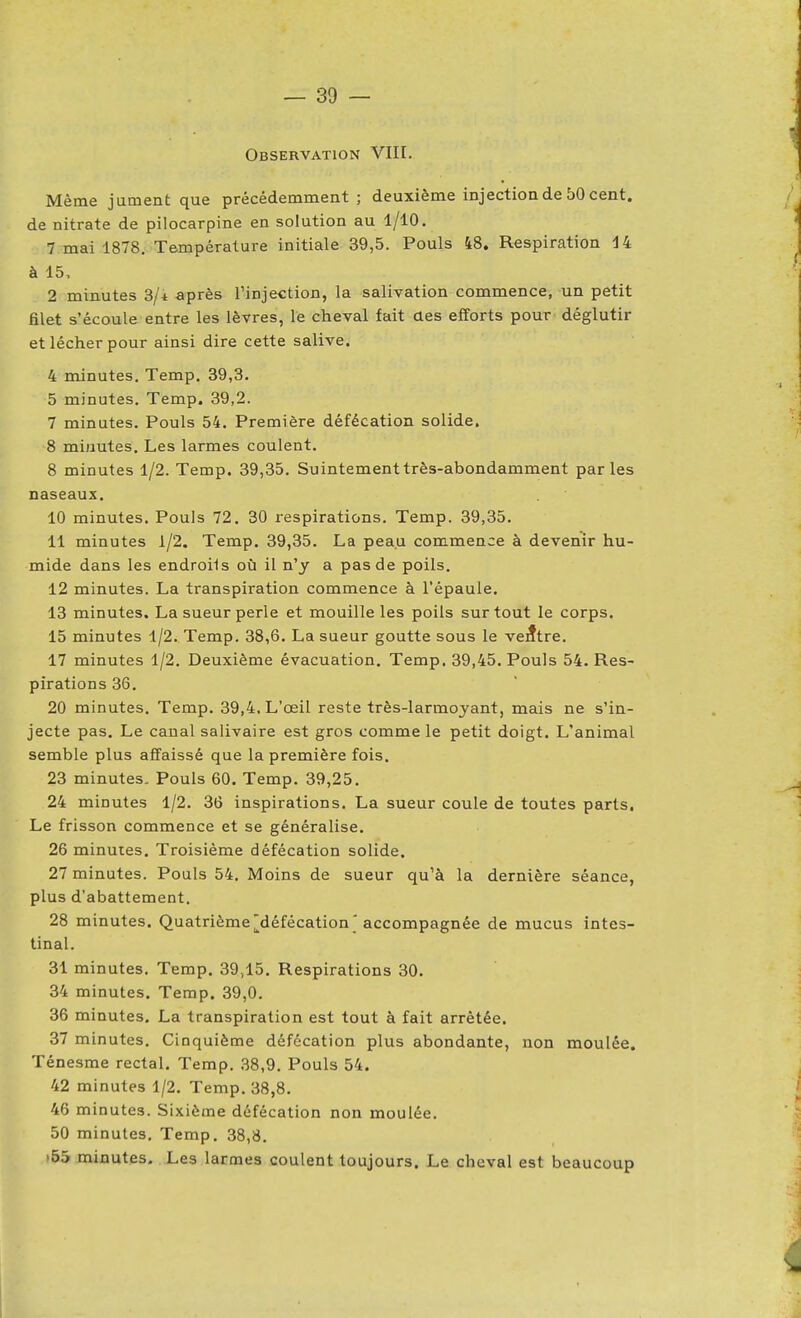 Observation VIII. Même jument que précédemment ; deuxième injection de 50 cent, de nitrate de pilocarpine en solution au 1/10. 7 mai 1878. Température initiale 39,5. Pouls 48. Respiration 14 à 15. 2 minutes 3/* après l'injection, la salivation commence, un petit filet s'écoule entre les lèvres, le cheval fait aes efforts pour déglutir et lécher pour ainsi dire cette salive. 4 minutes, Temp. 39,3. 5 minutes, Temp. 39,2. 7 minutes. Pouls 54, Première défécation solide. 8 minutes. Les larmes coulent. 8 minutes 1/2. Temp. 39,35. Suintement très-abondamment parles naseaux. 10 minutes. Pouls 72. 30 respirations. Temp. 39,35. 11 minutes 1/2. Temp. 39,35. La peau commence à devenir hu- mide dans les endroils où il n'y a pas de poils. 12 minutes. La transpiration commence à l'épaule. 13 minutes. La sueur perle et mouille les poils surtout le corps. 15 minutes 1/2. Temp. 38,6. La sueur goutte sous le ventre. 17 minutes 1/2, Deuxième évacuation. Temp. 39,45. Pouls 54. Res- pirations 36. 20 minutes. Temp. 39,4, L'œil reste très-larmoyant, mais ne s'in- jecte pas. Le canal salivaire est gros comme le petit doigt. L'animal semble plus affaissé que la première fois. 23 minutes. Pouls 60. Temp. 39,25. 24 minutes 1/2. 36 inspirations. La sueur coule de toutes parts. Le frisson commence et se généralise. 26 minutes. Troisième défécation solide. 27 minutes. Pouls 54. Moins de sueur qu'à la dernière séance, plus d'abattement. 28 minutes. Quatrième j^défécation ' accompagnée de mucus intes- tinal. 31 minutes, Temp. 39,15. Respirations 30. 34 minutes. Temp. 39,0. 36 minutes. La transpiration est tout à fait arrêtée. 37 minutes. Cinquième défécation plus abondante, non moulée. Ténesme rectal. Temp. 38,9, Pouls 54. 42 minutes 1/2, Temp, 38,8, 46 minutes. Sixième défécation non moulée. 50 minutes, Temp, 38,8, >55 minutes. Les larmes coulent toujours. Le cheval est beaucoup