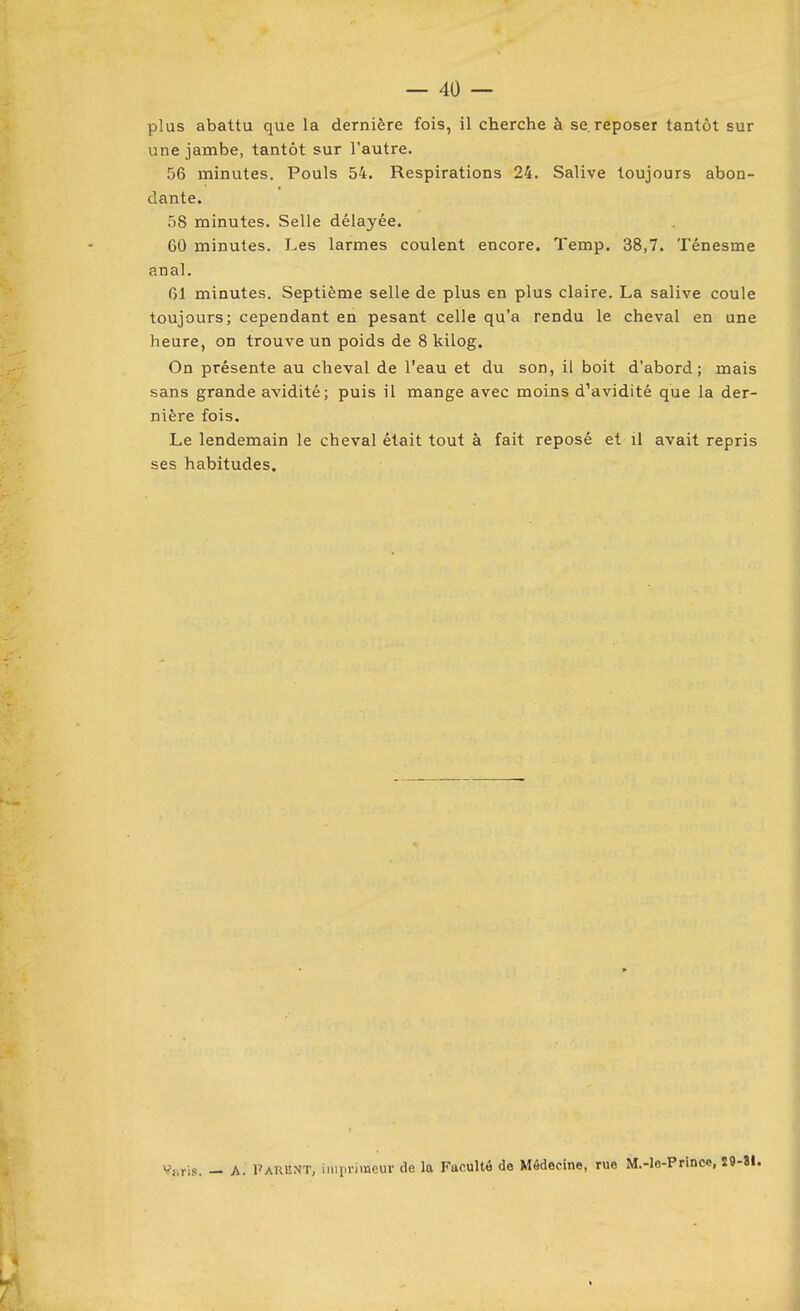 plus abattu que la dernière fois, il cherche à se. reposer tantôt sur une jambe, tantôt sur l'autre. 56 minutes. Pouls 54. Respirations 24. Salive toujours abon- dante. 58 minutes. Selle délayée. 60 minutes. Les larmes coulent encore. Temp. 38,7. Ténesme anal. 61 minutes. Septième selle de plus en plus claire. La salive coule toujours; cependant en pesant celle qu'a rendu le cheval en une heure, on trouve un poids de 8 kilog. On présente au cheval de l'eau et du son, il boit d'abord; mais sans grande avidité; puis il mange avec moins d'avidité que la der- nière fois. Le lendemain le cheval était tout à fait reposé et il avait repris ses habitudes. Vjsris. — A. Parunt, imiirimeur de la Faculté de Médecine, rue M.-le-Prince,