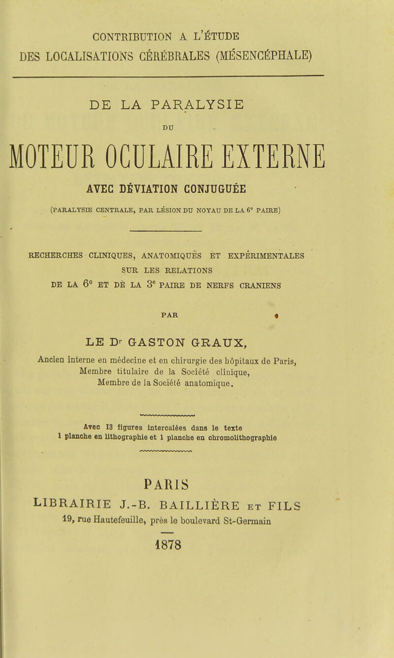 DES LOCALISATIONS CÉRÉBRALES (MÉSENCÉPHALE) DE LA PARALYSIE DU MOTEUR OCULAIRE EXTERNE AVEC DÉVIATION CONJUGUÉE (PARALYSIE CENTRALE, PAR LÉSION DU NOYAU DE LA 6° PAIRE) RECHERCHES CLINIQUES, ANATOMIQUES ET EXPERIMENTALES SUR LES RELATIONS DE LA 6e ET DE LA 3e PAIRE DE NERFS CRANIENS PAR LE Dr GASTON GRAUX, Ancien interne en médecine et en chirurgie des hôpitaux de Paris, Membre titulaire de la Société clinique, Membre de la Société anatomique. Avec 13 figures intercalées dans le texte 1 planche en lithographie et 1 planche en chromolithographie PARIS LIBRAIRIE J.-B. BAILLIÈRE et FILS 19, rue Hautefeuille, près le boulevard St-Germain 1878