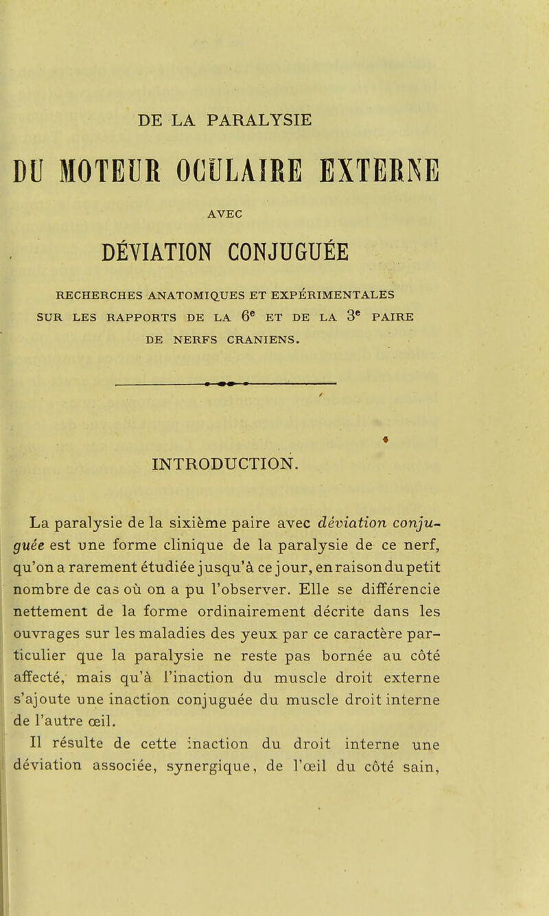 DU MOTEUR OCULAIRE EXTERNE AVEC DÉVIATION CONJUGUÉE RECHERCHES ANATOMIQUES ET EXPERIMENTALES SUR LES RAPPORTS DE LA 6e ET DE LA 3e PAIRE DE NERFS CRANIENS. INTRODUCTION. La paralysie de la sixième paire avec déviation conju- guée est une forme clinique de la paralysie de ce nerf, qu'on a rarement étudiée jusqu'à ce jour, en raison du petit nombre de cas où on a pu l'observer. Elle se différencie nettement de la forme ordinairement décrite dans les ouvrages sur les maladies des yeux par ce caractère par- ticulier que la paralysie ne reste pas bornée au côté affecté, mais qu'à l'inaction du muscle droit externe s'ajoute une inaction conjuguée du muscle droit interne de l'autre œil. Il résulte de cette inaction du droit interne une déviation associée, synergique, de l'œil du côté sain,