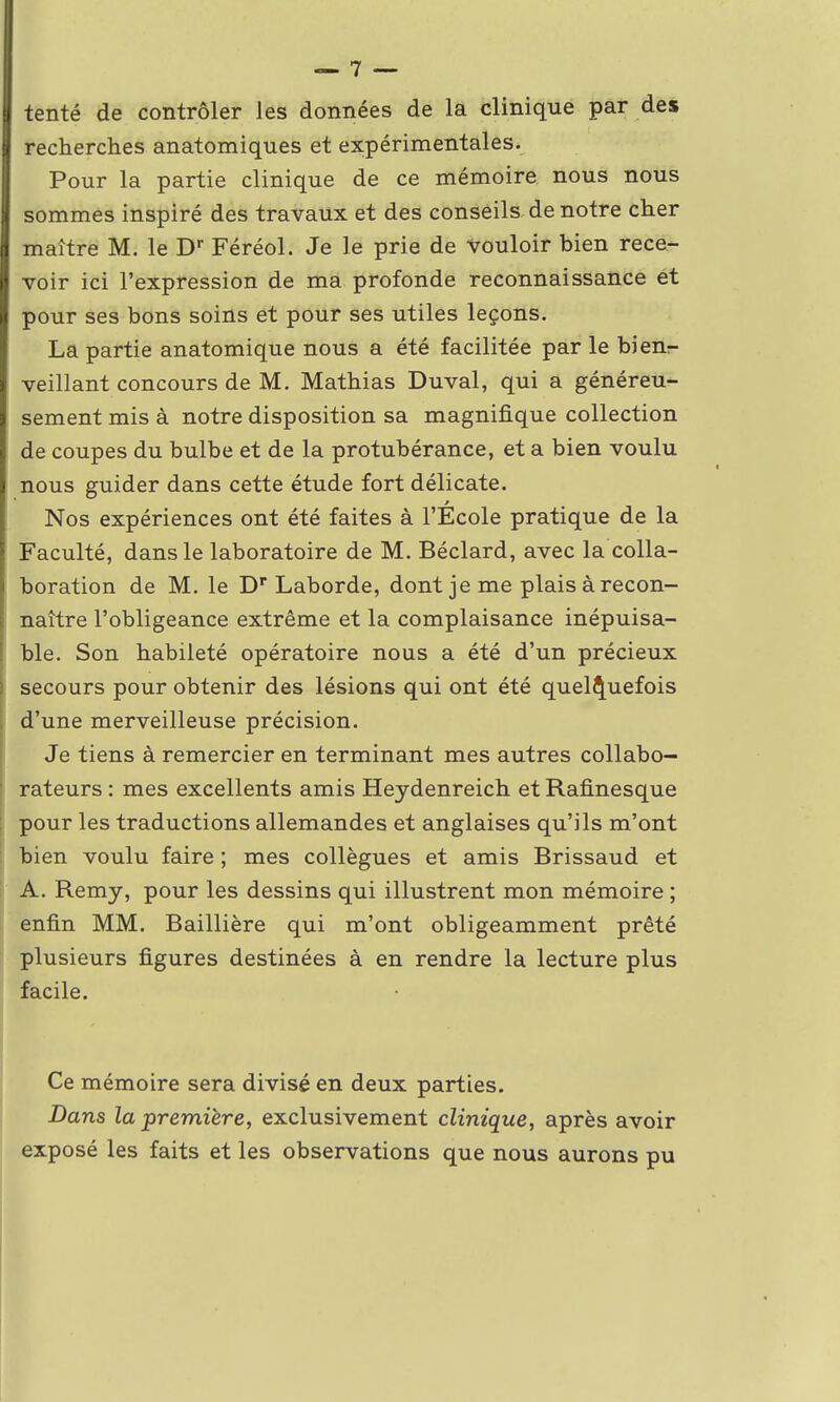 tenté de contrôler les données de la clinique par des recherches anatomiques et expérimentales. Pour la partie clinique de ce mémoire nous nous sommes inspiré des travaux et des conseils de notre cher maître M. le Dr Féréol. Je le prie de Vouloir bien rece- voir ici l'expression de ma profonde reconnaissance et pour ses bons soins et pour ses utiles leçons. La partie anatomique nous a été facilitée par le bienr- veillant concours de M. Mathias Duval, qui a généreu- sement mis à notre disposition sa magnifique collection de coupes du bulbe et de la protubérance, et a bien voulu nous guider dans cette étude fort délicate. Nos expériences ont été faites à l'École pratique de la Faculté, dans le laboratoire de M. Béclard, avec la colla- boration de M. le Dr Laborde, dont je me plais à recon- naître l'obligeance extrême et la complaisance inépuisa- ble. Son habileté opératoire nous a été d'un précieux secours pour obtenir des lésions qui ont été quelquefois d'une merveilleuse précision. Je tiens à remercier en terminant mes autres collabo- rateurs : mes excellents amis Heydenreich et Rafinesque pour les traductions allemandes et anglaises qu'ils m'ont bien voulu faire ; mes collègues et amis Brissaud et A. Remy, pour les dessins qui illustrent mon mémoire ; enfin MM. Baillière qui m'ont obligeamment prêté plusieurs figures destinées à en rendre la lecture plus facile. Ce mémoire sera divisé en deux parties. Dans la première, exclusivement clinique, après avoir exposé les faits et les observations que nous aurons pu