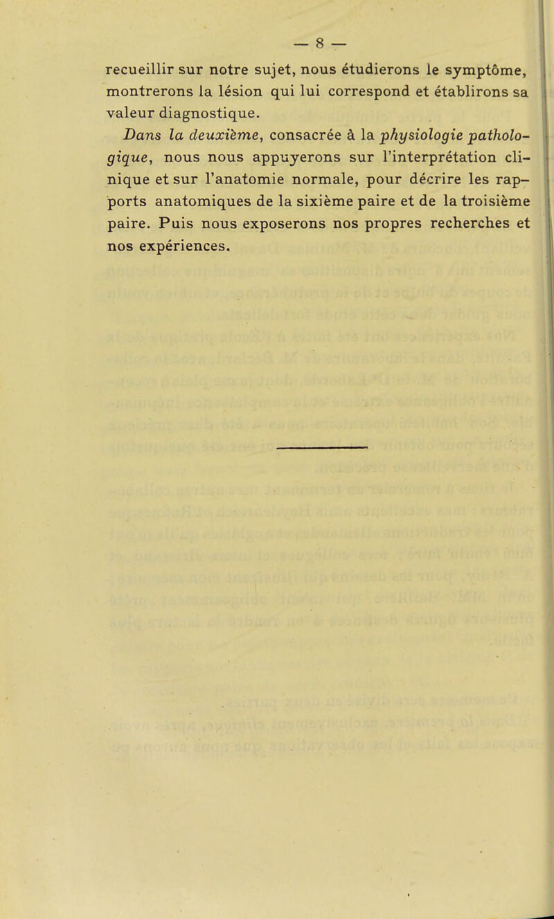 recueillir sur notre sujet, nous étudierons le symptôme, montrerons la lésion qui lui correspond et établirons sa valeur diagnostique. Dans la deuxième, consacrée à la physiologie patholo- gique, nous nous appuyerons sur l'interprétation cli- nique et sur l'anatomie normale, pour décrire les rap- ports anatomiques de la sixième paire et de la troisième paire. Puis nous exposerons nos propres recherches et nos expériences.