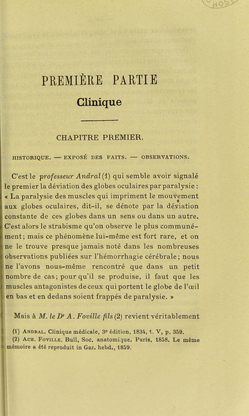 PREMIÈRE PARTIE Clinique CHAPITRE PREMIER. HISTORIQUE. — EXPOSÉ DES FAITS. — OBSERVATIONS. C'est le professeur Andral (1) qui semble avoir signalé le premier la déviation des globes oculaires par paralysie : « La paralysie des muscles qui impriment le mouvement aux globes oculaires, dit-il, se dénote par la déviation constante de ces globes dans un sens ou dans un autre. C'est alors le strabisme qu'on observe le plus communé- ment; mais ce phénomène lui-même est fort rare, et on ne le trouve presque jamais noté dans les nombreuses observations publiées sur l'hémorrhagie cérébrale ; nous ne l'avons nous-même rencontré que dans un petit nombre de cas ; pour qu'il se produise, il faut que les muscles antagonistes de ceux qui portent le globe de l'œil en bas et en dedans soient frappés de paralysie. » Mais k M. le Dr A. Foville fils (2) revient véritablement (1) Andral. Clinique médicale, 3e édition, 1834, t. V, p. 359. (2) Ach. Foville. Bull. Soc. anatomique. Paris, 1858. Le même mémoire a été reproduit in Gaz. hebd., 1859.