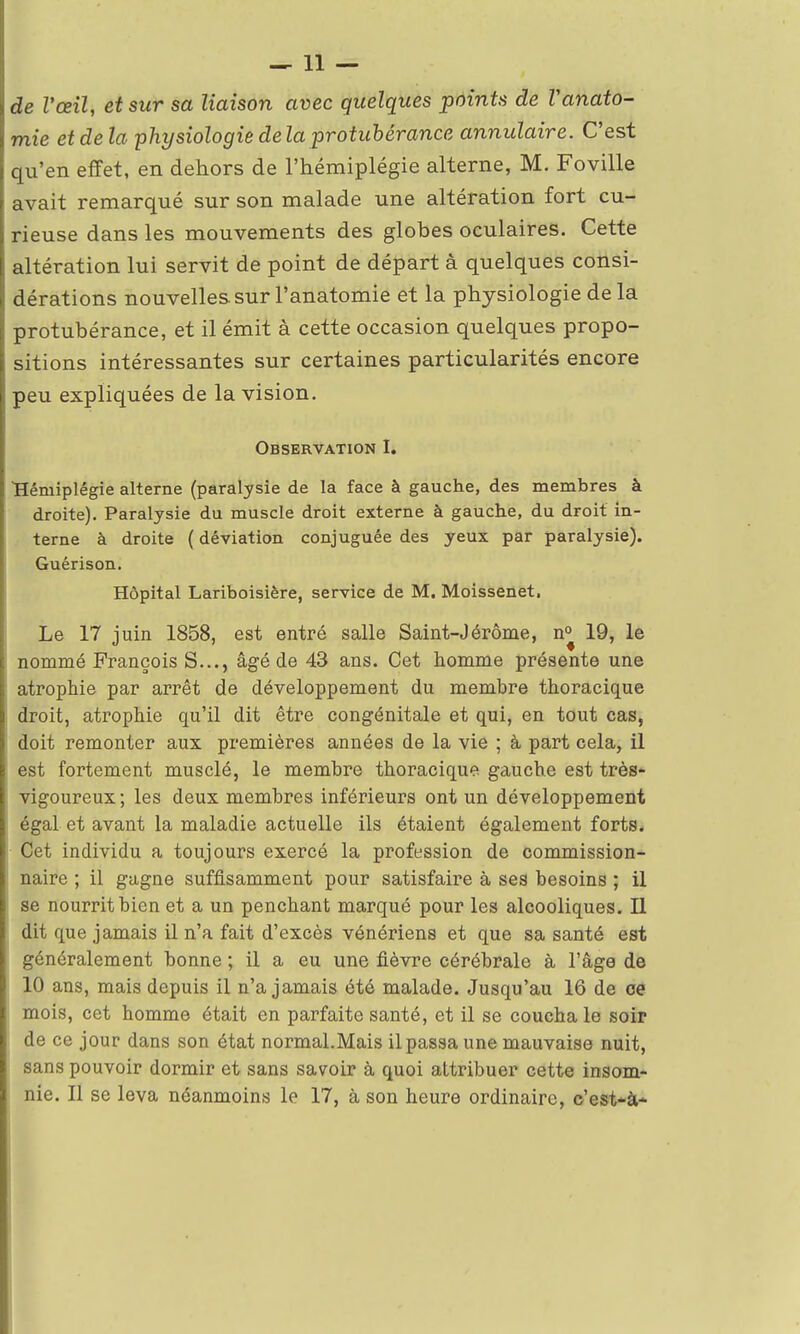 —11 — de l'œil, et sur sa liaison avec quelques points de Vanato- mie et delà physiologie delà protubérance annulaire. C'est qu'en effet, en dehors de l'hémiplégie alterne, M. Foville avait remarqué sur son malade une altération fort cu- rieuse dans les mouvements des globes oculaires. Cette altération lui servit de point de départ à quelques consi- dérations nouvelles sur Fanatomie et la physiologie de la protubérance, et il émit à cette occasion quelques propo- sitions intéressantes sur certaines particularités encore peu expliquées de la vision. Observation I. Hémiplégie alterne (paralysie de la face à gauche, des membres à droite). Paralysie du muscle droit externe à gauche, du droit in- terne à droite ( déviation conjuguée des yeux par paralysie). Guérison. Hôpital Lariboisière, service de M. Moissenet. Le 17 juin 1858, est entré salle Saint-Jérôme, n° 19, le nommé François S..., âgé de 43 ans. Cet homme présente une atrophie par arrêt de développement du membre thoracique droit, atrophie qu'il dit être congénitale et qui, en tout cas, doit remonter aux premières années de la vie ; à part cela, il est fortement musclé, le membre thoracique gauche est très- vigoureux ; les deux membres inférieurs ont un développement égal et avant la maladie actuelle ils étaient également forts. Cet individu a toujours exercé la profession de commission- naire ; il gagne suffisamment pour satisfaire à ses besoins ; il se nourrit bien et a un penchant marqué pour les alcooliques. Il dit que jamais il n'a fait d'excès vénériens et que sa santé est généralement bonne ; il a eu une fièvre cérébrale à l'âge de 10 ans, mais depuis il n'a jamais été malade. Jusqu'au 16 de ce mois, cet homme était en parfaite santé, et il se coucha le soir de ce jour dans son état normal.Mais il passa une mauvaise nuit, sans pouvoir dormir et sans savoir à quoi attribuer cette insom- nie. Il se leva néanmoins le 17, à son heure ordinaire, c'est-à-