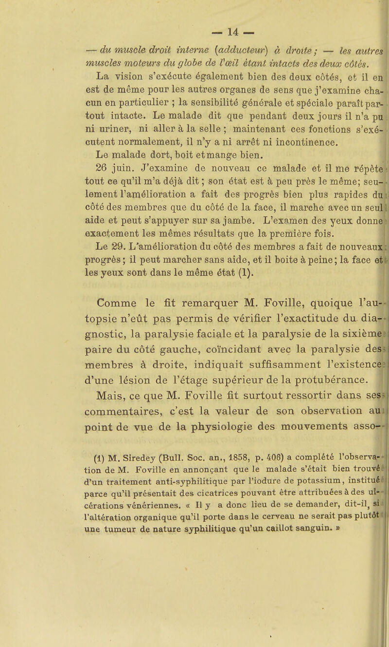 — du muscle droit interne {adducteur) à droite ; — les autres muscles moteurs du globe de Vœil étant intacts des deux côtés. La vision s'exécute également bien des deux côtés, et il en est de même pour les autres organes de sens que j'examine cha- cun en particulier ; la sensibilité générale et spéciale paraît par- tout intacte. Le malade dit que pendant deux jours il n'a pu ni uriner, ni aller à la selle ; maintenant ces fonctions s'exé- cutent normalement, il n'y a ni arrêt ni incontinence. Le malade dort, boit et mange bien. 26 juin. J'examine de nouveau ce malade et il me répète' tout ce qu'il m'a déjà dit ; son état est à peu près le même; seu-j- lement l'amélioration a fait des progrès bien plus rapides du i côté des membres que du côté de la face, il marche avec un seuil aide et peut s'appuyer sur sa jambe. L'examen des yeux donne * exactement les mêmes résultats que la première fois. Le 29. L'amélioration du côté des membres a fait de nouveaux; progrès ; il peut marcher sans aide, et il boite à peine ; la face et t- les yeux sont dans le même état (1). Comme le fit remarquer M. Foville, quoique l'au-*i topsie n'eût pas permis de vérifier l'exactitude du diar- gnostic, la paralysie faciale et la paralysie de la sixième paire du côté gauche, coïncidant avec la paralysie des; membres à droite, indiquait suffisamment l'existence? d'une lésion de l'étage supérieur de la protubérance. Mais, ce que M. Foville fit surtout ressortir dans ses? commentaires, c'est la valeur de son observation aui, point de vue de la physiologie des mouvements asso— (1) M. Siredey (Bull. Soc. an., 1858, p. 406) a complété l'observa- tion de M. Foville en annonçant que le malade s'était bien trouvé d'un traitement anti-syphilitique par l'iodure de potassium, instituée parce qu'il présentait des cicatrices pouvant être attribuées à des ul—| cérations vénériennes. « Il y a donc lieu de se demander, dit-il, si il l'altération organique qu'il porte dans le cerveau ne serait pas plutôt une tumeur de nature syphilitique qu'un caillot sanguin. »