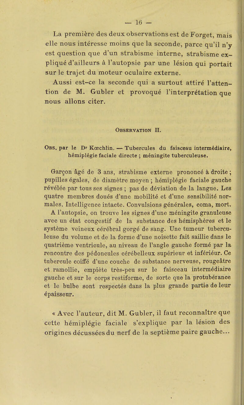 La première des deux observations est de Forget, mais elle nous intéresse moins que la seconde, parce qu'il n'y est question que d'un strabisme interne, strabisme ex- pliqué d'ailleurs à l'autopsie par une lésion qui portait sur le trajet du moteur oculaire externe. Aussi est-ce la seconde qui a surtout attiré l'atten- tion de M. Gubler et provoqué l'interprétation que nous allons citer. Observation II. Obs. par le Dr Kœchlin. — Tubercules du faisceau intermédiaire, hémiplégie faciale directe ; méningite tuberculeuse. Garçon âgé de 3 ans, strabisme externe prononcé à droite ; pupilles égales, de diamètre moyen ; hémiplégie faciale gauche révélée par tous ses signes ; pas de déviation de la langue. Les quatre membres doués d'une mobilité et d'une sensibilité nor- males. Intelligence intacte. Convulsions générales, coma, mort. A l'autopsie, on trouve les signes d'une méningite granuleuse avec un état congestif de la substance des hémisphères et le système veineux cérébral gorgé de sang. Une tumeur tubercu- leuse du volume et de la forme d'une noisette fait saillie dans le quatrième ventricule, au niveau de l'angle gauche formé par la rencontre des pédoncules cérébelleux supérieur et infériéur. Ce tubercule coiffé d'une couche de substance nerveuse, rougeâtre et ramollie, empiète très-peu sur le faisceau intermédiaire gauche et sur le corps restiforme, de sorte que la protubérance et le bulbe sont respectés dans la plus grande partie de leur épaisseur. « Avec l'auteur, dit M. Gubler, il faut reconnaître que cette hémiplégie faciale s'explique par la lésion des origines décusséesdu nerf de la septième paire gauche...