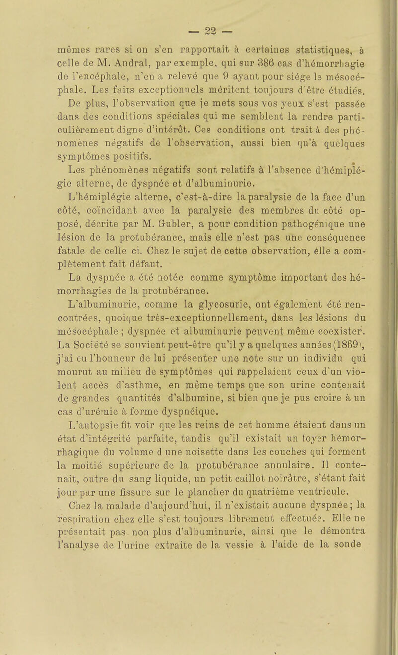 mûmes rares si on s'en rapportait à certaines statistiques, à celle de M. Andral, par exemple, qui sur 386 cas d'hémorrhagie de l'encéphale, n'en a relevé que 9 ayant pour siège le mésocé- phale. Les faits exceptionnels méritent toujours d'être étudiés. De plus, l'observation que ]e mets sous vos yeux s'est passée dans des conditions spéciales qui me semblent la rendre parti- culièrement digne d'intérêt. Ces conditions ont traita des phé- nomènes négatifs de l'observation, aussi bien qu'à quelques symptômes positifs. Les phénomènes négatifs sont relatifs à l'absence d'hémiplé- gie alterne, de dyspnée et d'albuminurie. L'hémiplégie alterne, c'est-à-dire la paralysie de la face d'un côté, coïncidant avec la paralysie des membres du côté op- posé, décrite par M. Gubler, a pour condition pathogénique une lésion de la protubérance, mais elle n'est pas une conséquence fatale de celle ci. Chez le sujet de cette observation, élle a com- plètement fait défaut. La dyspnée a été notée comme symptôme important des hé- morrhagies de la protubérance. L'albuminurie, comme la glycosurie, ont également été ren- contrées, quoique très-exceptionnellement, dans les lésions du mésocéphale ; dyspnée et albuminurie peuvent même coexister. La Société se souvient peut-être qu'il y a quelques années (1869^, j'ai eu l'honneur de lui présenter une note sur un individu qui mourut au milieu de symptômes qui rappelaient ceux d'un vio- lent accès d'asthme, en même temps que son urine contenait de grandes quantités d'albumine, si bien que je pus croire à un cas d'urémie à forme dyspnéique. L'autopsie fit voir que les reins de cet homme étaient dans un état d'intégrité parfaite, tandis qu'il existait un foyer hémor- rhagique du volume d une noisette dans les couches qui forment la moitié supérieure de la protubérance annulaire. Il conte- nait, outre du sang liquide, un petit caillot noirâtre, s'étant fait jour par une fissure sur le plancher du quatrième ventricule. Chez la malade d'aujourd'hui, il n'existait aucune dyspnée; la respiration chez elle s'est toujours librement effectuée. Elle ne présentait pas non plus d'albuminurie, ainsi que le démontra l'analyse de l'urine extraite de la vessie à l'aide de la sonde t