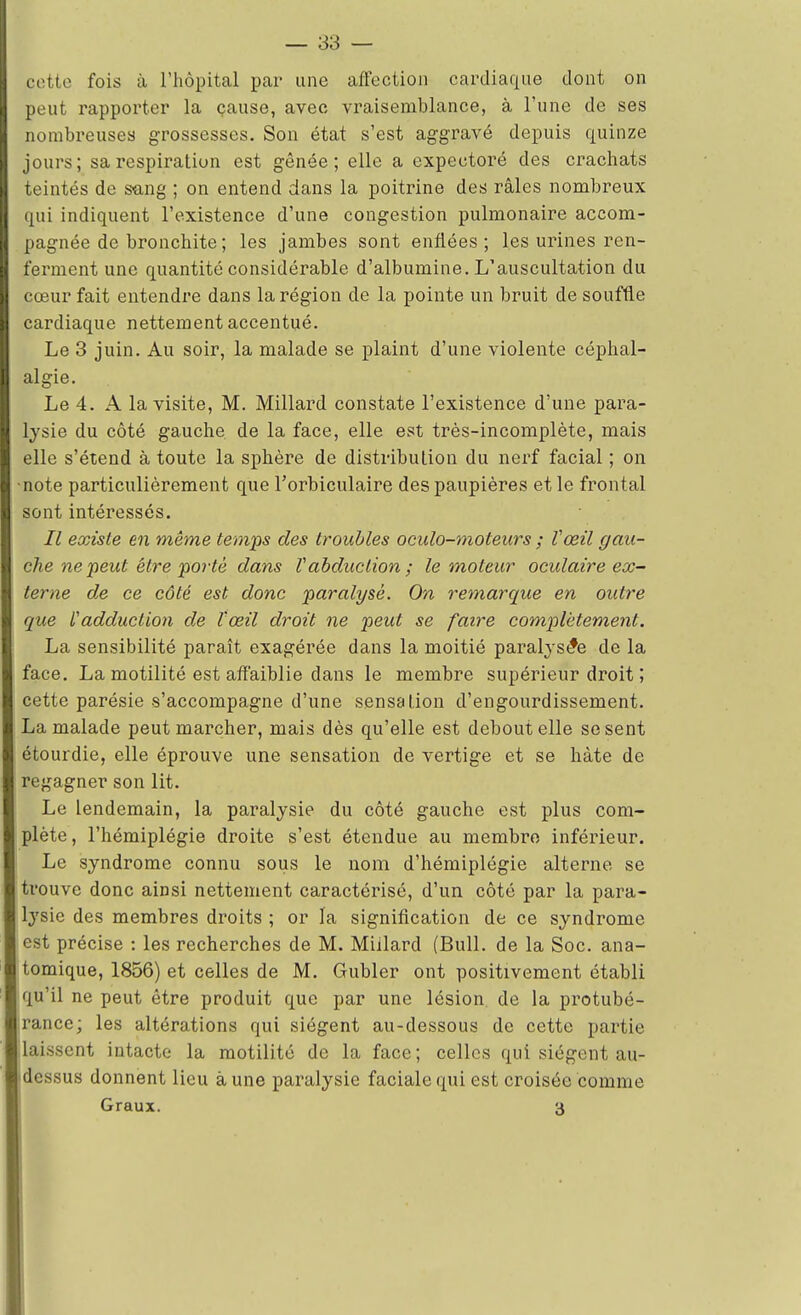 pette fois à l'hôpital par une affection cardiaque dont on peut rapporter la cause, avec vraisemblance, à l'une de ses nombreuses grossesses. Son état s'est aggravé depuis quinze jours; sa respiration est gênée; elle a expectoré des crachats teintés de sang ; on entend dans la poitrine des râles nombreux qui indiquent l'existence d'une congestion pulmonaire accom- pagnée de bronchite ; les jambes sont enflées; les urines ren- ferment une quantité considérable d'albumine. L'auscultation du cœur fait entendre dans la région de la pointe un bruit de souffle cardiaque nettement accentué. Le 3 juin. Au soir, la malade se plaint d'une violente céphal- algie. Le 4. A la visite, M. Millard constate l'existence d'une para- lysie du côté gauche de la face, elle est très-incomplète, mais elle s'étend à toute la sphère de distribution du nerf facial ; on note particulièrement que l'orbiculaire des paupières et le frontal sont intéressés. Il existe en même temps des troubles oculo-moteurs ; Vœil gau- che ne peut être'porte dans Vabduction; le moteur oculaire ex- terne de ce côté est donc paralysé. On remarque en outre que l'adduction de l'œil droit ne peut se faire complètement. La sensibilité paraît exagérée dans la moitié paralysie de la face. La motilité est affaiblie dans le membre supérieur droit ; cette parésie s'accompagne d'une sensation d'engourdissement. La malade peut marcher, mais dès qu'elle est debout elle se sent étourdie, elle éprouve une sensation de vertige et se hâte de regagner son lit. Le lendemain, la paralysie du côté gauche est plus com- plète , l'hémiplégie droite s'est étendue au membre inférieur. Le syndrome connu sous le nom d'hémiplégie alterne se trouve donc ainsi nettement caractérisé, d'un côté par la para- lysie des membres droits ; or la signification de ce syndrome est précise : les recherches de M. Millard (Bull, de la Soc. ana- tomique, 1856) et celles de M. Gubler ont positivement établi qu'il ne peut être produit que par une lésion de la protubé- rance; les altérations qui siègent au-dessous de cette partie laissent intacte la motilité de la face; celles qui siègent au- dessus donnent lieu aune paralysie faciale qui est croisée comme Graux. 3