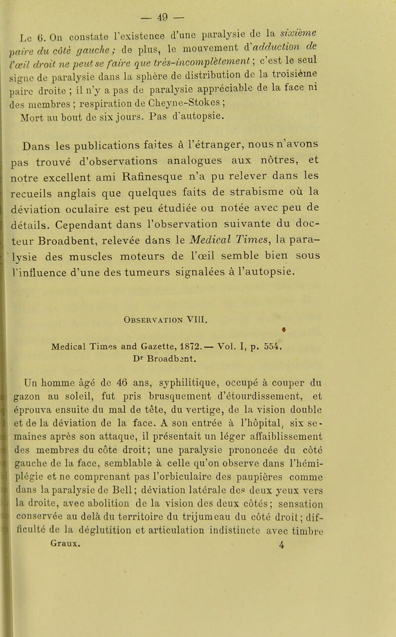 Le 0. On constate l'existence d'une paralysie de la sixième paire du côté gauche ; de pins, le mouvement à'adduction de Vœil droit ne peut se faire que très-incomplètement ; c'est le seul signe de paralysie dans la sphère de distribution de la troisième paire droite ; il n'y a pas de paralysie appréciable de la face ni des membres ; respiration de Cheyne-Stokes ; Mort au bout de six jours. Pas d'autopsie. Dans les publications faites à l'étranger, nous n'avons pas trouvé d'observations analogues aux nôtres, et notre excellent ami Rafinesque n'a pu relever dans les recueils anglais que quelques faits de strabisme où la déviation oculaire est peu étudiée ou notée avec peu de détails. Cependant dans l'observation suivante du doc- teur Broadbent, relevée dans le Médical Times, la para- ' lysie des muscles moteurs de l'oeil semble bien sous l'influence d'une des tumeurs signalées à l'autopsie. Observation VIII. Médical Times and Gazette, 1872.— Vol. I, p. 554. Dr Broadbant. Un homme âgé de 46 ans, syphilitique, occupé à couper du gazon au soleil, fut pris brusquement d'étourdissement, et éprouva ensuite du mal de tête, du vertige, de la vision double et de la déviation de la face. A son entrée à l'hôpital; six se- maines après son attaque, , il présentait un léger affaiblissement des membres du côte droit; une paralysie prononcée du côté gauche de la face, semblable à celle qu'on observe dans l'hémi- plégie et ne comprenant pas l'orbiculaire des paupières comme dans la paralysie de Bell; déviation latérale des deux yeux vers la droite, avec abolition de la vision des deux côtés; sensation conservée au delà du territoire du trijumeau du côté droit; dif- ficulté de la déglutition et articulation indistincte avec timbre Graux. 4