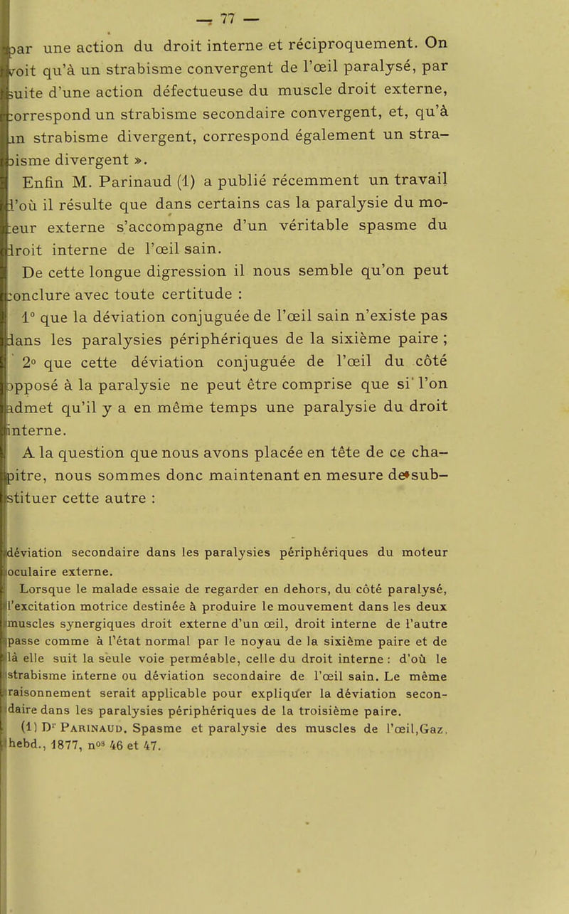 lar une action du droit interne et réciproquement. On Iroit qu'à un strabisme convergent de l'œil paralysé, par luite d'une action défectueuse du muscle droit externe, Correspond un strabisme secondaire convergent, et, qu'à |Ln strabisme divergent, correspond également un stra- fcisme divergent ». Enfin M. Parinaud (1) a publié récemment un travail Iti'où il résulte que dans certains cas la paralysie du mo- :eur externe s'accompagne d'un véritable spasme du iroit interne de l'œil sain. De cette longue digression il nous semble qu'on peut :onclure avec toute certitude : 1° que la déviation conjuguée de l'œil sain n'existe pas ians les paralysies périphériques de la sixième paire ; 2° que cette déviation conjuguée de l'œil du côté apposé à la paralysie ne peut être comprise que si' l'on admet qu'il y a en même temps une paralysie du droit iinterne. A la question que nous avons placée en tête de ce cha- pitre, nous sommes donc maintenant en mesure de»sub- stituer cette autre : déviation secondaire dans les paralysies périphériques du moteur loculaire externe. Lorsque le malade essaie de regarder en dehors, du côté paralysé, ll'excitation motrice destinée à produire le mouvement dans les deux jimuscles synergiques droit externe d'un œil, droit interne de l'autre ((passe comme à l'état normal par le noyau de la sixième paire et de là elle suit la seule voie perméable, celle du droit interne : d'où le ((strabisme interne ou déviation secondaire de l'œil sain. Le même «raisonnement serait applicable pour expliquer la déviation secon- daire dans les paralysies périphériques de la troisième paire. (1) D1'Parinaud. Spasme et paralysie des muscles de l'œil,Gaz. hebd., 1877, n<>3 46 et 47.