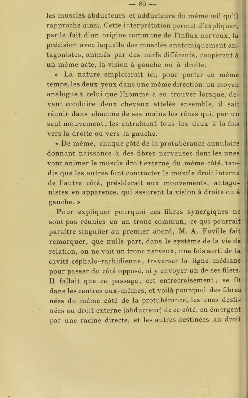 les muscles abducteurs et adducteurs du même œil qu'il rapproche ainsi. Cette interprétation permet d'expliquer, parle fait d'an origine commune de l'influx nerveux, la précision avec laquelle des muscles anatomiquement an- tagonistes, animés par des nerfs différents, coopérant à un même acte, la vision à gauche ou à droite. « La nature emploierait ici, pour porter en même temps, les deux yeux dans une même direction, un moyen analogue à celui que l'homme a su trouver lorsque, de- vant conduire deux chevaux attelés ensemble, il sait réunir dans chacune de ses mains les rênes qui, par un seul mouvement, les entraînent tous les deux à la fois vers la droite ou vers la gauche. « De même, chaque côté de la protubérance annulaire donnant naissance à des fibres nerveuses dont les unes vont animer le muscle droit externe, du même côté, tan- dis que les autres font contracter le muscle droit interne de l'autre côté, présiderait aux mouvements, antago- nistes en apparence, qui assurent la vision à droite ou à gauche. » Pour expliquer pourquoi ces fibres synergiques ne sont pas réunies en un tronc commun, ce qui pourrait paraître singulier au premier abord, M. A. Foville fait remarquer, que nulle part, dans le système de la vie de relation, on ne voit un tronc nerveux, une fois sorti de la cavité céphalo-rachidienne, traverser la ligne médiane pour passer du côté opposé, ni y envoyer un de ses filets. Il fallait que ce passage, cet entrecroisement, se fît dans les centres eux-mêmes, et voilà pourquoi des fibres nées du même côté de la protubérance, les unes desti- nées au droit externe (abducteur) de ce côté, en émergent par une racine directe, et les autres destinées au droit