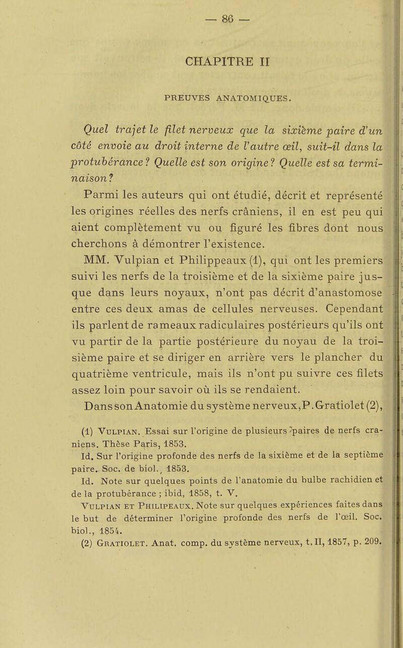 CHAPITRE II PREUVES ANATOMIQUES. Quel trajet le filet nerveux que la sixième paire d'un côté envoie au droit interne de Vautre œil, suit-il dans la protubérance? Quelle est son origine? Quelle est sa termi- naison ? Parmi les auteurs qui ont étudié, décrit et représenté les origines réelles des nerfs crâniens, il en est peu qui aient complètement vu ou figuré les fibres dont nous cherchons à démontrer l'existence. MM. Vulpian et Philippeaux (1), qui ont les premiers suivi les nerfs de la troisième et de la sixième paire jus- que dans leurs noyaux, n'ont pas décrit d'anastomose entre ces deux amas de cellules nerveuses. Cependant ils parlent de rameaux radiculaires postérieurs qu'ils ont vu partir de la partie postérieure du noyau de la troi- sième paire et se diriger en arrière vers le plancher du quatrième ventricule, mais ils n'ont pu suivre ces filets assez loin pour savoir où ils se rendaient. Dans son Anatomie du système nerveux,P. Gratiolet (2), (1) Vulpian. Essai sur l'origine de plusieurs ^paires de nerfs crâ- niens. Thèse Paris, 1853. Id. Sur l'origine profonde des nerfs de la sixième et de la septième paire. Soc. de biol., 1853. Id. Note sur quelques points de l'anatomie du bulbe rachidien et de la protubérance ; ibid, 1858, t. V. Vulpian et Philipeaux. Note sur quelques expériences faites dans le but de déterminer l'origine profonde des nerfs de l'œil. Soc. biol., 1854. (2) Gratiolet. Anat. comp. du système nerveux, t. II, 1857, p. 209.