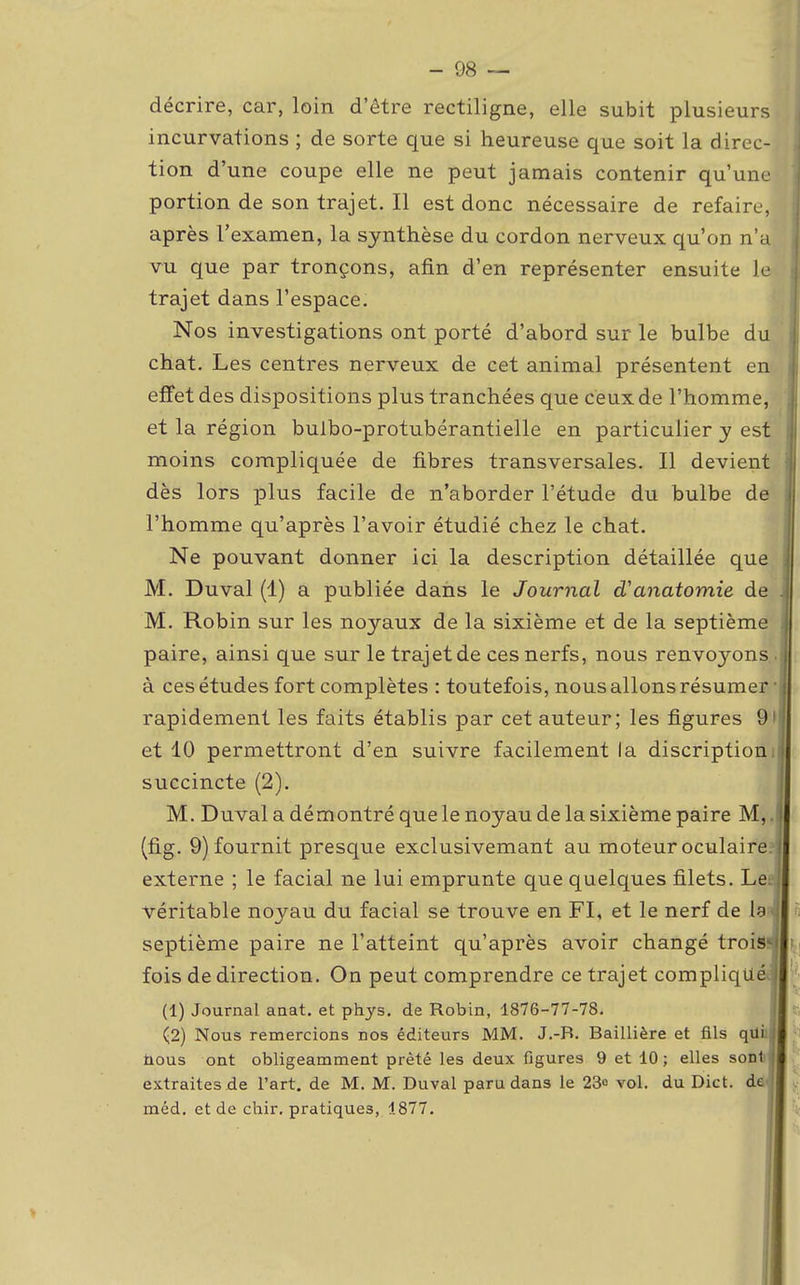 décrire, car, loin d'être rectiligne, elle subit plusieurs, incurvations ; de sorte que si heureuse que soit la direc- tion d'une coupe elle ne peut jamais contenir qu'une portion de son trajet. Il est donc nécessaire de refaire, après l'examen, la synthèse du cordon nerveux qu'on n'a vu que par tronçons, afin d'en représenter ensuite le trajet dans l'espace. Nos investigations ont porté d'abord sur le bulbe du chat. Les centres nerveux de cet animal présentent en effet des dispositions plus tranchées que ceux de l'homme, et la région bulbo-protubérantielle en particulier y est moins compliquée de fibres transversales. Il devient dès lors plus facile de n'aborder l'étude du bulbe de l'homme qu'après l'avoir étudié chez le chat. Ne pouvant donner ici la description détaillée que i M. Duval (1) a publiée dans le Journal d'anatomie de . M. Robin sur les noyaux de la sixième et de la septième paire, ainsi que sur le trajet de ces nerfs, nous renvoyons j à cesétudes fort complètes : toutefois, nousallonsrésumer rapidement les faits établis par cet auteur; les figures 9ij et 10 permettront d'en suivre facilement la discriptioniî succincte (2). M. Duval a démontré que le noyau de la sixième paire M,. (fig. 9) fournit presque exclusivemant au moteur oculaire, externe ; le facial ne lui emprunte que quelques filets. Le: véritable noyau du facial se trouve en FI, et le nerf de la-j septième paire ne l'atteint qu'après avoir changé trois» fois de direction. On peut comprendre ce trajet compliqué (1) Journal anat. et phys. de Robin, 1876-77-78. (2) Nous remercions nos éditeurs MM. J.-R. Baillière et fils qui : nous ont obligeamment prêté les deux figures 9 et 10 ; elles sont! extraites de l'art, de M. M. Duval paru dans le 23° vol. du Dict. de! méd. et de chir. pratiques, 1877.