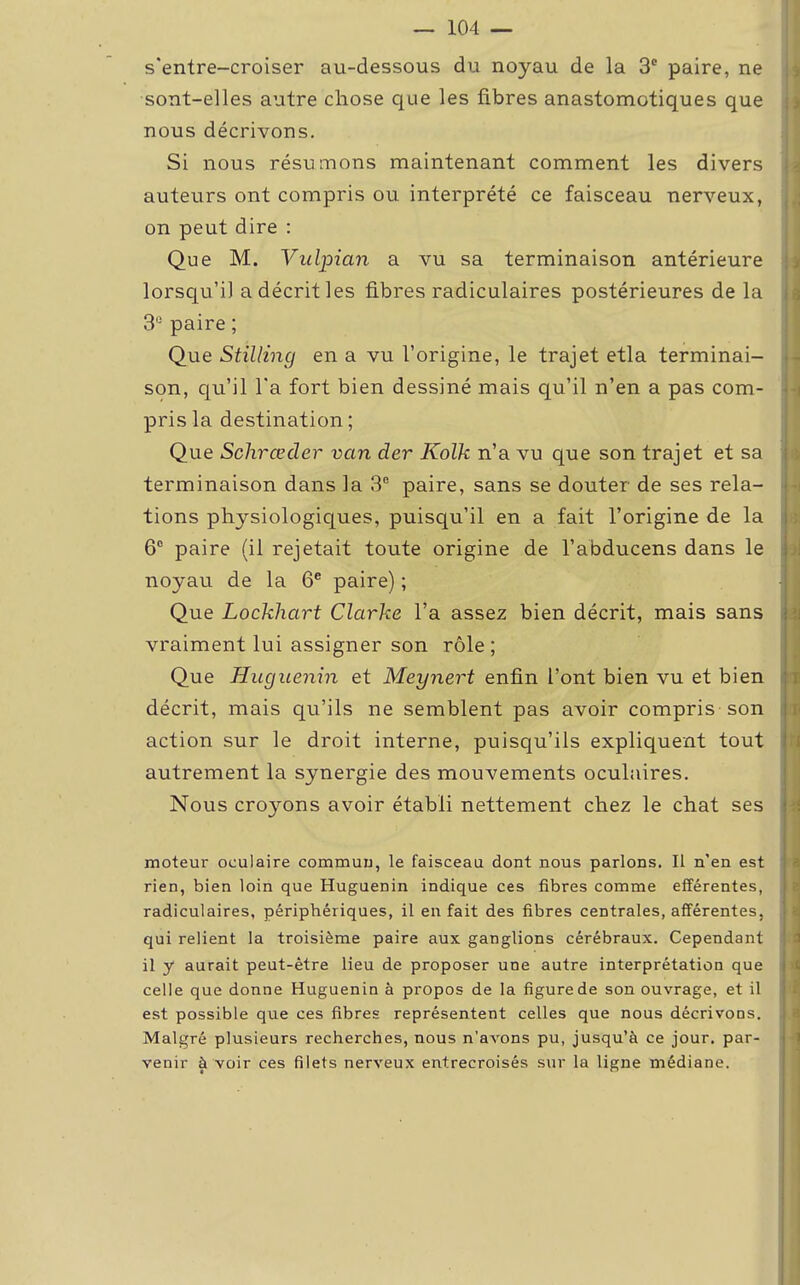 s'entre-croiser au-dessous du noyau de la 3e paire, ne sont-elles autre chose que les fibres anastomotiques que nous décrivons. Si nous résumons maintenant comment les divers auteurs ont compris ou interprété ce faisceau nerveux, on peut dire : Que M. Vulpian a vu sa terminaison antérieure lorsqu'il a décrit les fibres radiculaires postérieures de la 3° paire ; Que Stilling en a vu l'origine, le trajet etla terminai- son, qu'il l'a fort bien dessiné mais qu'il n'en a pas com- pris la destination ; Que Schrœcler van der Kolk n'a vu que son trajet et sa terminaison dans la 3e paire, sans se douter de ses rela- tions physiologiques, puisqu'il en a fait l'origine de la 6° paire (il rejetait toute origine de l'abducens dans le noyau de la 6e paire) ; Que Lockhart Clarke l'a assez bien décrit, mais sans vraiment lui assigner son rôle; Que Hugaenin et Meynert enfin l'ont bien vu et bien décrit, mais qu'ils ne semblent pas avoir compris son action sur le droit interne, puisqu'ils expliquent tout autrement la synergie des mouvements oculaires. Nous croyons avoir établi nettement chez le chat ses moteur oculaire commun, le faisceau dont nous parlons. Il n'en est rien, bien loin que Hugaenin indique ces fibres comme efférentes, radiculaires, périphériques, il en fait des fibres centrales, afférentes, qui relient la troisième paire aux ganglions cérébraux. Cependant il y aurait peut-être lieu de proposer une autre interprétation que celle que donne Huguenin à propos de la figure de son ouvrage, et il est possible que ces fibres représentent celles que nous décrivons. Malgré plusieurs recherches, nous n'avons pu, jusqu'à ce jour, par- venir à voir ces filets nerveux entrecroisés sur la ligne médiane.