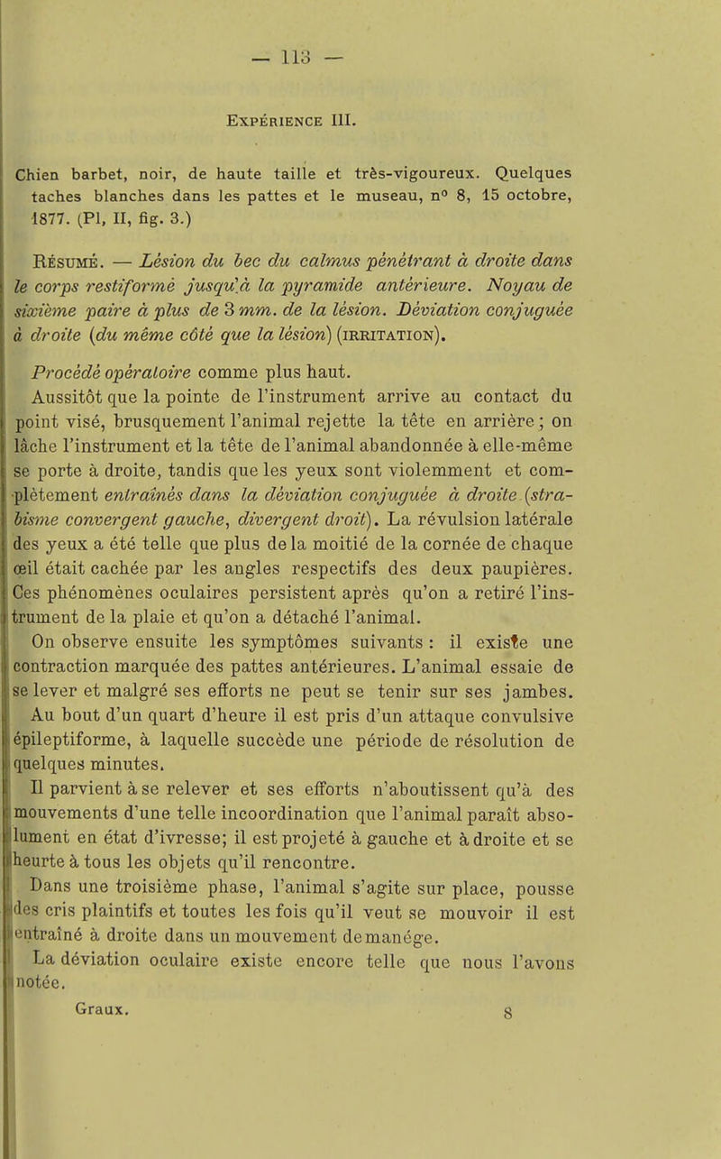 Expérience III. Chien barbet, noir, de haute taille et très-vigoureux. Quelques taches blanches dans les pattes et le museau, n° 8, 15 octobre, 1877. (PI, II, fig. 3.) Résumé. — Lésion du bec du calmus 'pénétrant à droite dans le corps restiformè jusqu'à la pyramide antérieure. Noyau de sixième paire à plus de 3 mm. de la lésion. Déviation conjuguée à droite (du même côté que la lésion) (irritation). Procédé opératoire comme plus haut. Aussitôt que la pointe de l'instrument arrive au contact du point visé, brusquement l'animal rejette la tête en arrière ; on lâche l'instrument et la tête de l'animal abandonnée à elle-même se porte à droite, tandis que les yeux sont violemment et com- ■plètement entraînés dans la déviation conjuguée à droite (stra- bisme convergent gauche, divergent droit). La révulsion latérale des yeux a été telle que plus de la moitié de la cornée de chaque œil était cachée par les angles respectifs des deux paupières. Ces phénomènes oculaires persistent après qu'on a retiré l'ins- trument de la plaie et qu'on a détaché l'animal. On observe ensuite les symptômes suivants : il existe une contraction marquée des pattes antérieures. L'animal essaie de se lever et malgré ses efforts ne peut se tenir sur ses jambes. Au bout d'un quart d'heure il est pris d'un attaque convulsive épileptiforme, à laquelle succède une période de résolution de quelques minutes. Il parvient à se relever et ses efforts n'aboutissent qu'à des mouvements d'une telle incoordination que l'animal paraît abso- ument en état d'ivresse; il est projeté à gauche et adroite et se heurte à tous les objets qu'il rencontre. Dans une troisième phase, l'animal s'agite sur place, pousse des cris plaintifs et toutes les fois qu'il veut se mouvoir il est entraîné à droite dans un mouvement de manège. La déviation oculaire existe encore telle que nous l'avons notée. Graux. g