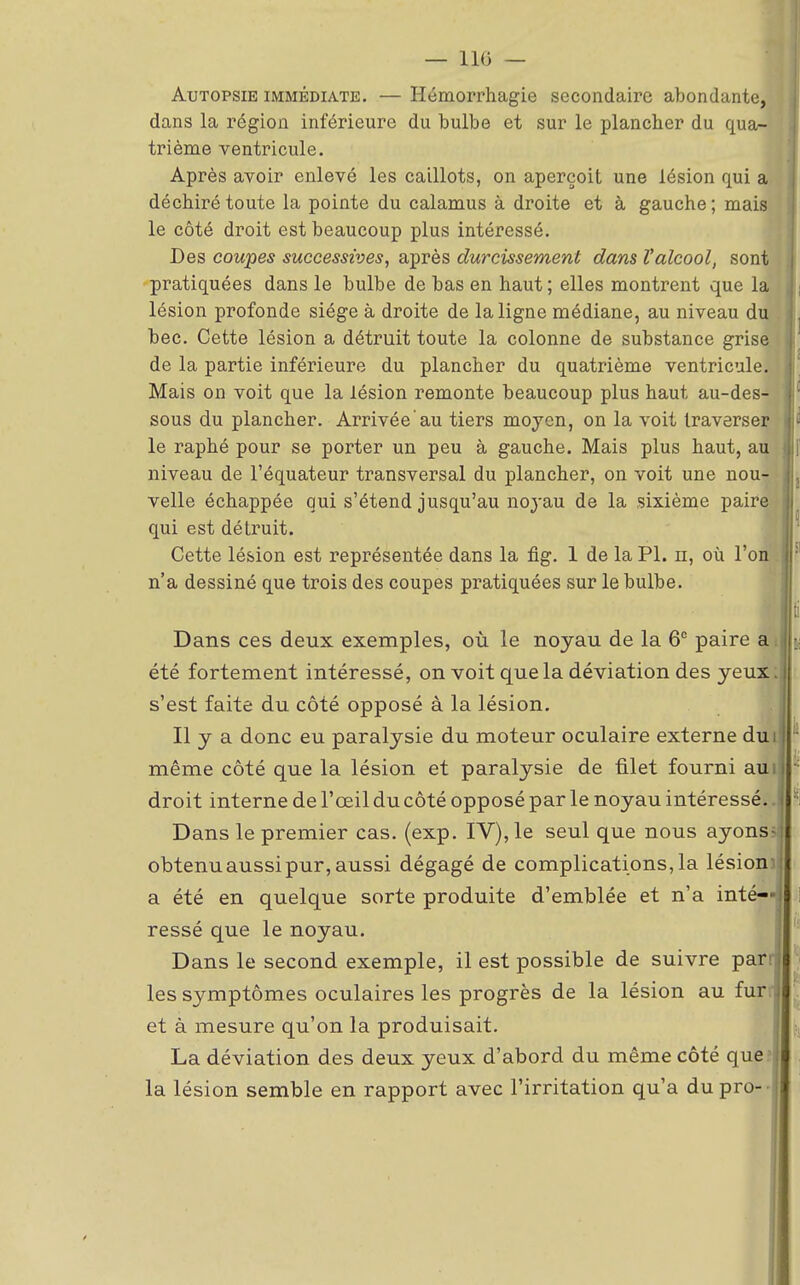 Autopsie immédiate. — Hémorrhagie secondaire abondante, dans la région inférieure du bulbe et sur le plancher du qua- trième ventricule. Après avoir enlevé les caillots, on aperçoit une lésion qui a déchiré toute la pointe du calamus à droite et à gauche; mais le côté droit est beaucoup plus intéressé. Des coupes successives, après durcissement dans l'alcool, sont pratiquées dans le bulbe de bas en haut; elles montrent que la lésion profonde siège à droite de la ligne médiane, au niveau du bec. Cette lésion a détruit toute la colonne de substance grise de la partie inférieure du plancher du quatrième ventricule. Mais on voit que la lésion remonte beaucoup plus haut au-des- sous du plancher. Arrivée au tiers moyen, on la voit traverser le raphé pour se porter un peu à gauche. Mais plus haut, au niveau de l'équateur transversal du plancher, on voit une nou- velle échappée qui s'étend jusqu'au 1103-au de la sixième paire qui est détruit. Cette lésion est représentée dans la fig. 1 de la Pl. n, où l'on . n'a dessiné que trois des coupes pratiquées sur le bulbe. Dans ces deux exemples, où le noyau de la 6° paire a été fortement intéressé, on voit que la déviation des yeux; s'est faite du côté opposé à la lésion. Il y a donc eu paralysie du moteur oculaire externe dut même côté que la lésion et paralysie de filet fourni aui droit interne de l'oeil du côté opposé par le noyau intéressé.. Dans le premier cas. (exp. IV), le seul que nous ayons; obtenu aussi pur, aussi dégagé de complications, la lésion) a été en quelque sorte produite d'emblée et n'a inté- ressé que le noyau. Dans le second exemple, il est possible de suivre parr les symptômes oculaires les progrès de la lésion au fur/i et à mesure qu'on la produisait. La déviation des deux yeux d'abord du même côté que la lésion semble en rapport avec l'irritation qu'a dupro- i