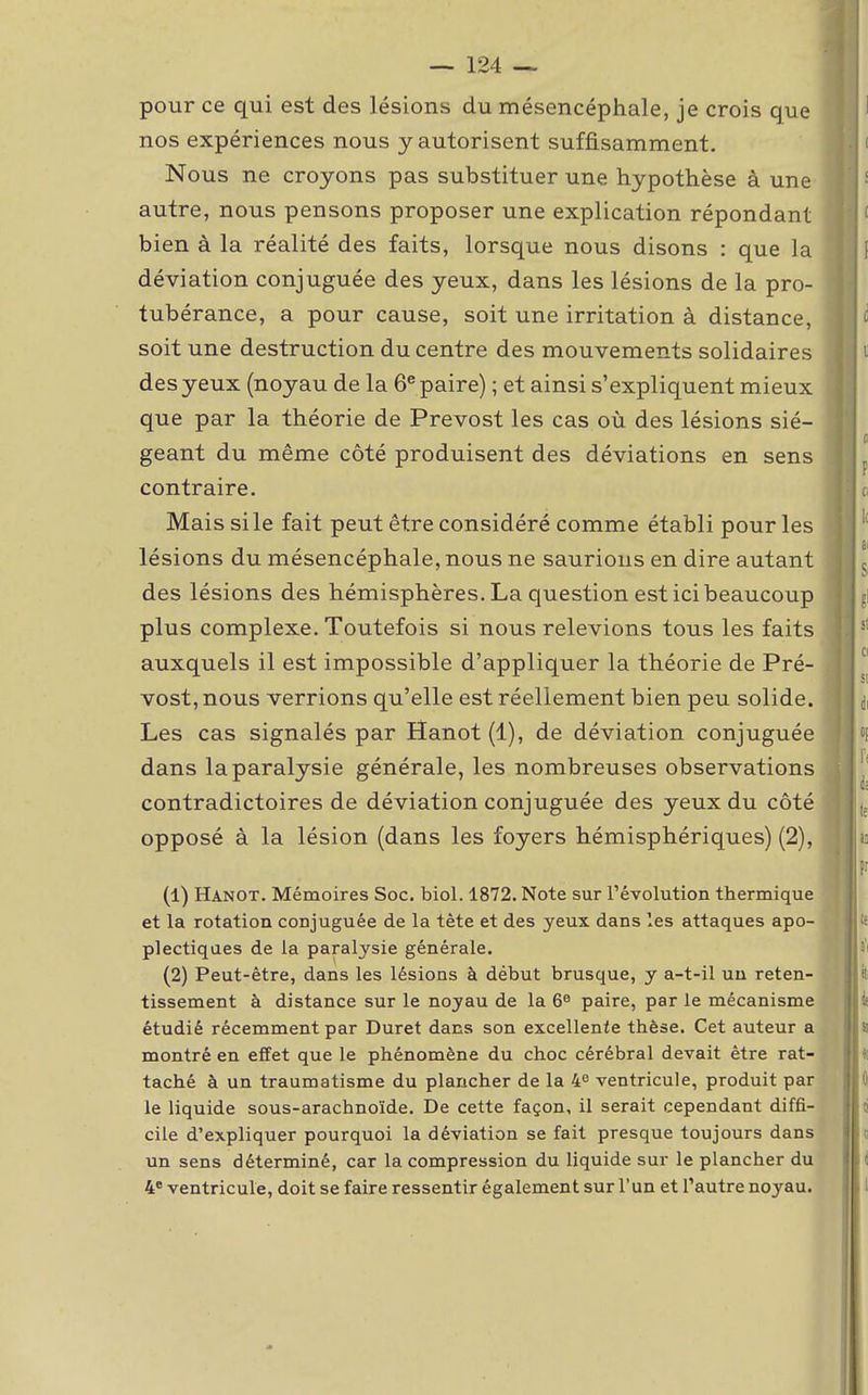 pour ce qui est des lésions du mésencéphale, je crois que nos expériences nous y autorisent suffisamment. Nous ne croyons pas substituer une hypothèse à une autre, nous pensons proposer une explication répondant bien à la réalité des faits, lorsque nous disons : que la déviation conjuguée des yeux, dans les lésions de la pro- tubérance, a pour cause, soit une irritation à distance, soit une destruction du centre des mouvements solidaires des yeux (noyau de la 6e paire) ; et ainsi s'expliquent mieux que par la théorie de Prévost les cas où des lésions sié- geant du même côté produisent des déviations en sens contraire. Mais si le fait peut être considéré comme établi pour les lésions du mésencéphale, nous ne saurions en dire autant des lésions des hémisphères. La question est ici beaucoup plus complexe. Toutefois si nous relevions tous les faits auxquels il est impossible d'appliquer la théorie de Pré- vost, nous verrions qu'elle est réellement bien peu solide. Les cas signalés par Hanot (1), de déviation conjuguée dans la paralysie générale, les nombreuses observations contradictoires de déviation conjuguée des yeux du côté opposé à la lésion (dans les foyers hémisphériques) (2), (1) Hanot. Mémoires Soc. biol. 1872. Note sur l'évolution thermique et la rotation conjuguée de la tète et des yeux dans les attaques apo- plectiques de la paralysie générale. (2) Peut-être, dans les lésions à début brusque, y a-t-il un reten- tissement à distance sur le noyau de la 6e paire, par le mécanisme étudié récemment par Duret dans son excellente thèse. Cet auteur a montré en effet que le phénomène du choc cérébral devait être rat- taché à un traumatisme du plancher de la 4e ventricule, produit par le liquide sous-arachnoïde. De cette façon, il serait cependant diffi- cile d'expliquer pourquoi la déviation se fait presque toujours dans un sens déterminé, car la compression du liquide sur le plancher du 4e ventricule, doit se faire ressentir également sur l'un et Pautre noyau.