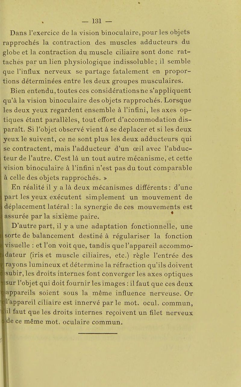 Dans l'exercice de la vision binoculaire, pour les objets rapprochés la contraction des muscles adducteurs du globe et la contraction du muscle ciliaire sont donc rat- tachés par un lien physiologique indissoluble ; il semble que l'influx nerveux se partage fatalement en propor- tions déterminées entre les deux groupes musculaires. Bien entendu,toutes ces considérationsne s'appliquent qu'à la vision binoculaire des objets rapprochés. Lorsque les deux yeux regardent ensemble à l'infini, les axes op- tiques étant parallèles, tout effort d'accommodation dis- paraît. Si l'objet observé vient à se déplacer et si les deux yeux le suivent, ce ne sont plus les deux adducteurs qui se contractent, mais l'adducteur d'un œil avec l'abduc- teur de l'autre. C'est là un tout autre mécanisme, et cette vision binoculaire à l'infini n'est pas du tout comparable à celle des objets rapprochés. » En réalité il y a là deux mécanismes différents : d'une part les yeux exécutent simplement un mouvement de déplacement latéral : la synergie de ces mouvements est assurée par la sixième paire. D'autre part, il y a une adaptation fonctionnelle, une sorte de balancement destiné à régulariser la fonction visuelle : et l'on voit que, tandis que l'appareil accommo- dateur (iris et muscle ciliaires, etc.) règle l'entrée des rayons lumineux et détermine la réfraction qu'ils doivent subir, les droits internes font converger les axes optiques sur l'objet qui doit fournir les images : il faut que ces deux appareils soient sous la même influence nerveuse. Or 'appareil ciliaire est innervé par le mot. ocul. commun, il faut que les droits internes reçoivent un filet nerveux e ce même mot. oculaire commun.