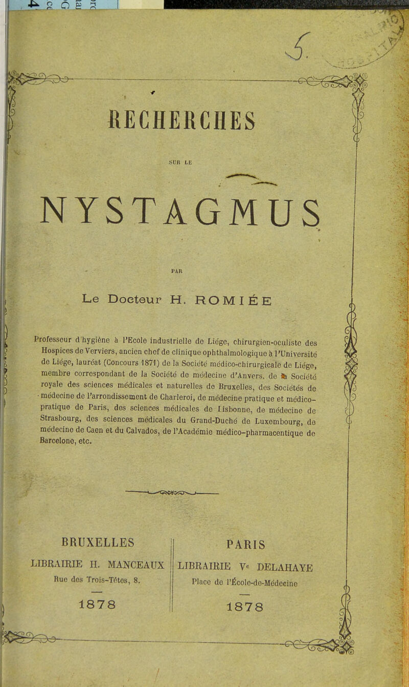 SUR LE NYSTAGMUS PAR Le Docteur H. ROM I É E Professeur d'hygiène à l'Ecole industrielle de Liège, chirurgion-oculisto des Hospices de Verviers, ancien chef de clinique ophtalmologique à l'Université de Liège, lauréat (Concours 1871) de la Société médico-chirurgicale de Liège, membre correspondant de la Société do médecine d'Anvers, de fc Société royale des sciences médicales et naturelles de Bruxelles, des Sociétés de • médecine de l'arrondissement de Charleroi, de médecine pratique et médico- pratique de Paris, des sciences médicales de lisbonne, de médecine de Strasbourg, des sciences médicales du Grand-Duché de Luxembourg, do médecine de Caen et du Calvados, de l'Académie médico-pharmacentique do Barcelone, etc. BRUXELLES LIBRAIRIE H. MANCEAUX Rue des Trois-TïHes, 8. 1878 PARIS LIBRAIRIE V« DELAHAYE Place do l'École-de-Médecine 1878 !