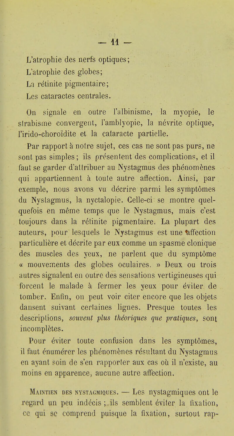 —11 — L'atrophie des nerfs optiques; L'atrophie des globes; La rétinite pigmentaire; Les cataractes centrales. On signale en outre l'albinisme, la myopie, le slrabisme convergent, l'amblyopie, la névrite optique, l'irido-choroïdite et la cataracte partielle. Par rapport à notre sujet, ces cas ne sont pas purs, ne sont pas simples; ils présentent des complications, et il faut se garder d'attribuer au Nystagmus des phénomènes qui appartiennent à toute autre affection. Ainsi, par exemple, nous avons vu décrire parmi les symptômes du Nystagmus, la nyctalopie. Celle-ci se montre quel- quefois en même temps que le Nystagmus, mais c'est toujours dans la rétinite pigmentaire. La plupart des auteurs, pour lesquels le Nystagmus est une affection particulière et décrite par eux comme un spasme clonique des muscles des yeux, ne parlent que du symptôme a mouvements des globes oculaires. » Deux ou trois autres signalent en outre des sensations vertigineuses qui forcent le malade à fermer les yeux pour éviter de tomber. Enfin, on peut voir citer encore que les objets dansent suivant certaines lignes. Presque toutes les descriptions, souvent plus théoriques que pratiques, sont incomplètes. Pour éviter toute confusion dans les symptômes, il faut énumérer les phénomènes résultant du Nystagmus en ayant soin de s'en rapporter aux cas où il n'existe, au moins en apparence, aucune autre affection. Maintien des nystagmiques. — Les nystagmiques ont le regard un peu indécis ; ils semblent éviter la fixation, ce qui se comprend puisque la fixation, surtout rap-